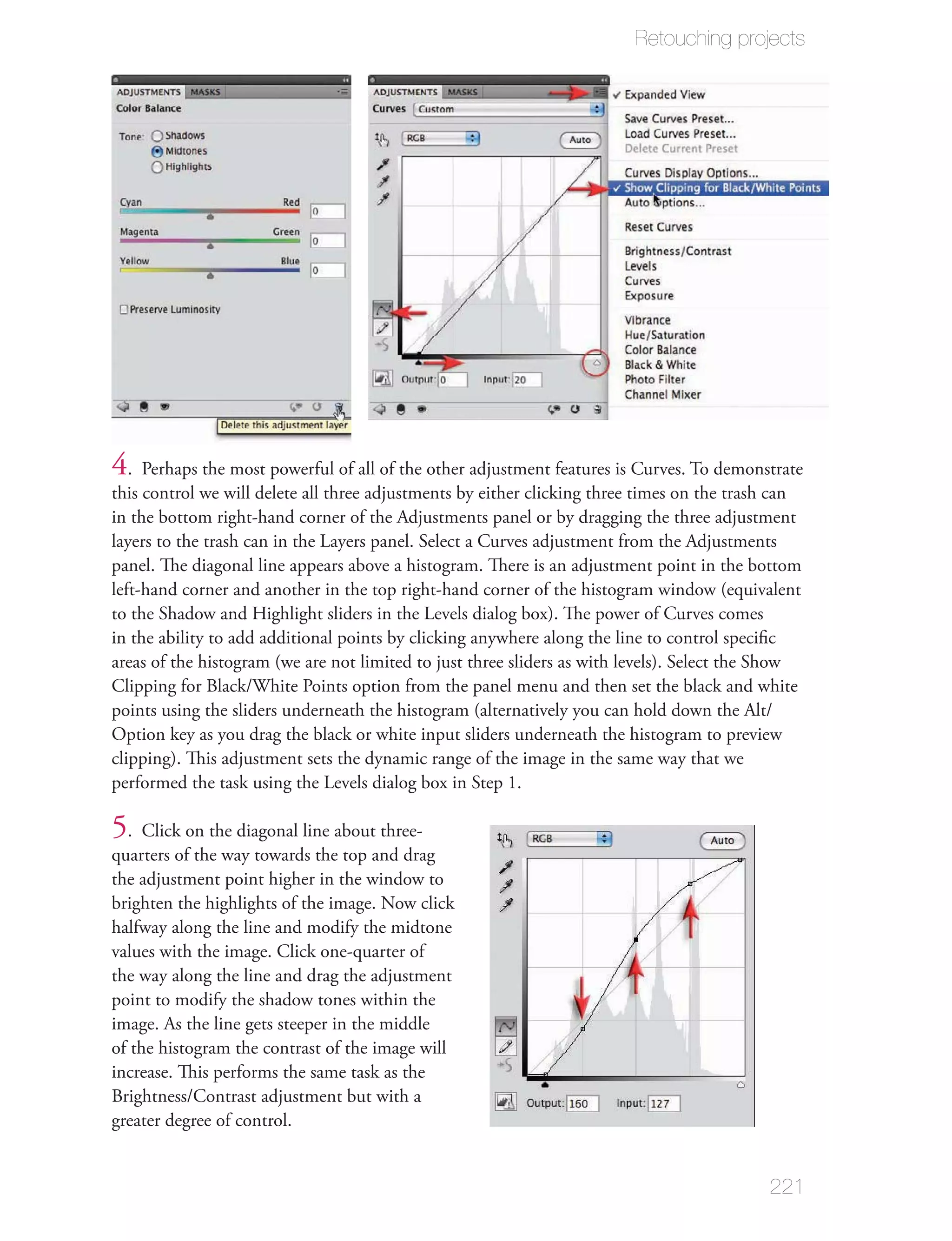 Retouching projects




4. Perhaps the most powerful of all of the other adjustment features is Curves. To demonstrate
this control we will delete all three adjustments by either clicking three times on the trash can
in the bottom right-hand corner of the Adjustments panel or by dragging the three adjustment
layers to the trash can in the Layers panel. Select a Curves adjustment from the Adjustments
panel. The diagonal line appears above a histogram. There is an adjustment point in the bottom
left-hand corner and another in the top right-hand corner of the histogram window (equivalent
to the Shadow and Highlight sliders in the Levels dialog box). The power of Curves comes
in the ability to add additional points by clicking anywhere along the line to control speciﬁc
areas of the histogram (we are not limited to just three sliders as with levels). Select the Show
Clipping for Black/White Points option from the panel menu and then set the black and white
points using the sliders underneath the histogram (alternatively you can hold down the Alt/
Option key as you drag the black or white input sliders underneath the histogram to preview
clipping). This adjustment sets the dynamic range of the image in the same way that we
performed the task using the Levels dialog box in Step 1.

5. Click on the diagonal line about three-
quarters of the way towards the top and drag
the adjustment point higher in the window to
brighten the highlights of the image. Now click
halfway along the line and modify the midtone
values with the image. Click one-quarter of
the way along the line and drag the adjustment
point to modify the shadow tones within the
image. As the line gets steeper in the middle
of the histogram the contrast of the image will
increase. This performs the same task as the
Brightness/Contrast adjustment but with a
greater degree of control.


                                                                                            221
 