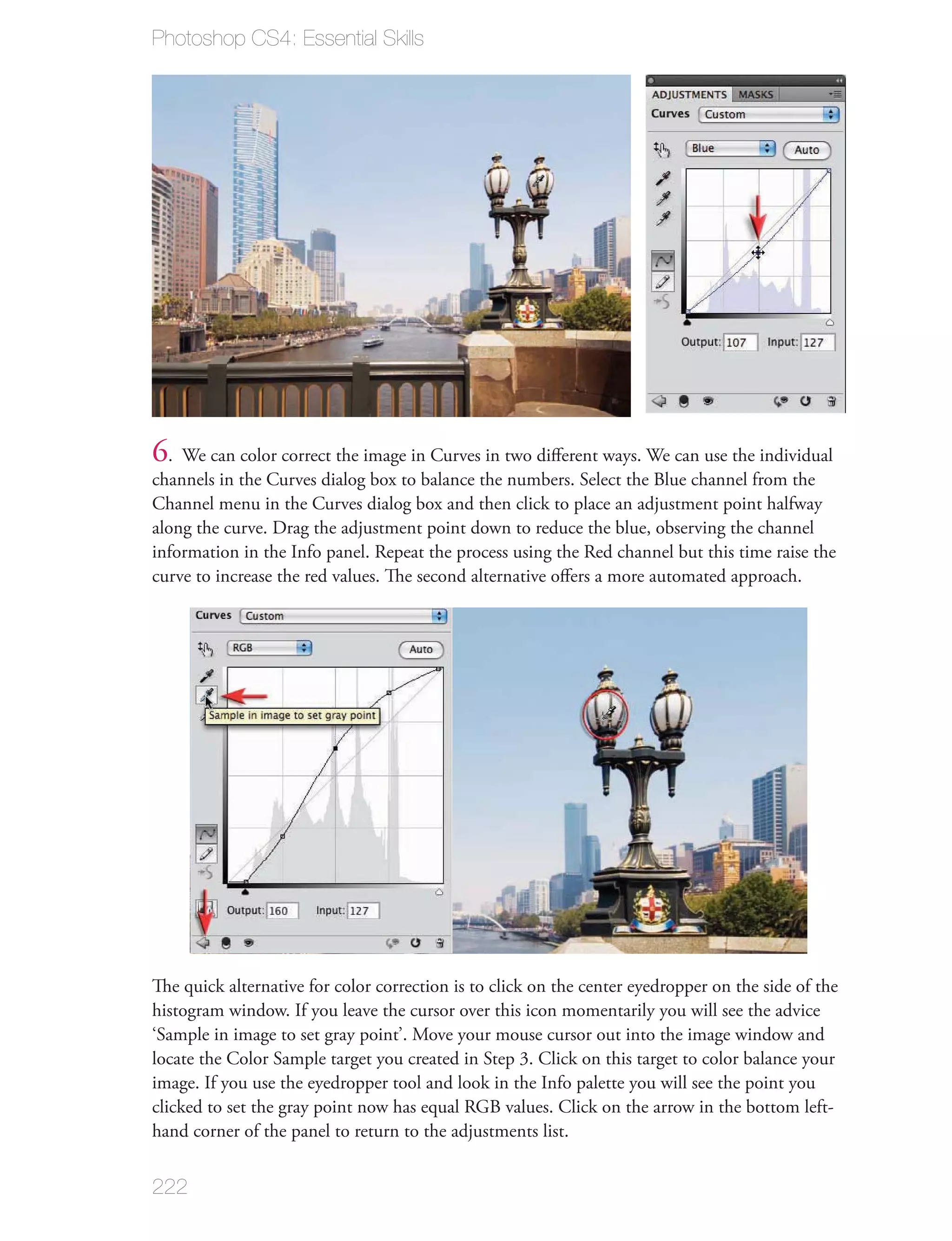 Photoshop CS4: Essential Skills




6. We can color correct the image in Curves in two diﬀerent ways. We can use the individual
channels in the Curves dialog box to balance the numbers. Select the Blue channel from the
Channel menu in the Curves dialog box and then click to place an adjustment point halfway
along the curve. Drag the adjustment point down to reduce the blue, observing the channel
information in the Info panel. Repeat the process using the Red channel but this time raise the
curve to increase the red values. The second alternative oﬀers a more automated approach.




The quick alternative for color correction is to click on the center eyedropper on the side of the
histogram window. If you leave the cursor over this icon momentarily you will see the advice
‘Sample in image to set gray point’. Move your mouse cursor out into the image window and
locate the Color Sample target you created in Step 3. Click on this target to color balance your
image. If you use the eyedropper tool and look in the Info palette you will see the point you
clicked to set the gray point now has equal RGB values. Click on the arrow in the bottom left-
hand corner of the panel to return to the adjustments list.


222
 