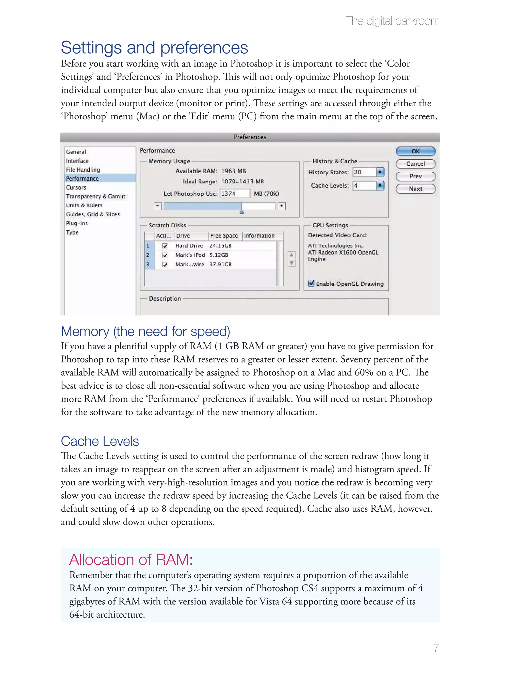 The digital darkroom

Settings and preferences
Before you start working with an image in Photoshop it is important to select the ‘Color
Settings’ and ‘Preferences’ in Photoshop. This will not only optimize Photoshop for your
individual computer but also ensure that you optimize images to meet the requirements of
your intended output device (monitor or print). These settings are accessed through either the
‘Photoshop’ menu (Mac) or the ‘Edit’ menu (PC) from the main menu at the top of the screen.




Memory (the need for speed)
If you have a plentiful supply of RAM (1 GB RAM or greater) you have to give permission for
Photoshop to tap into these RAM reserves to a greater or lesser extent. Seventy percent of the
available RAM will automatically be assigned to Photoshop on a Mac and 60% on a PC. The
best advice is to close all non-essential software when you are using Photoshop and allocate
more RAM from the ‘Performance’ preferences if available. You will need to restart Photoshop
for the software to take advantage of the new memory allocation.

Cache Levels
The Cache Levels setting is used to control the performance of the screen redraw (how long it
takes an image to reappear on the screen after an adjustment is made) and histogram speed. If
you are working with very-high-resolution images and you notice the redraw is becoming very
slow you can increase the redraw speed by increasing the Cache Levels (it can be raised from the
default setting of 4 up to 8 depending on the speed required). Cache also uses RAM, however,
and could slow down other operations.


  Allocation of RAM:
  Remember that the computer’s operating system requires a proportion of the available
  RAM on your computer. The 32-bit version of Photoshop CS4 supports a maximum of 4
  gigabytes of RAM with the version available for Vista 64 supporting more because of its
  64-bit architecture.


                                                                                              7
 