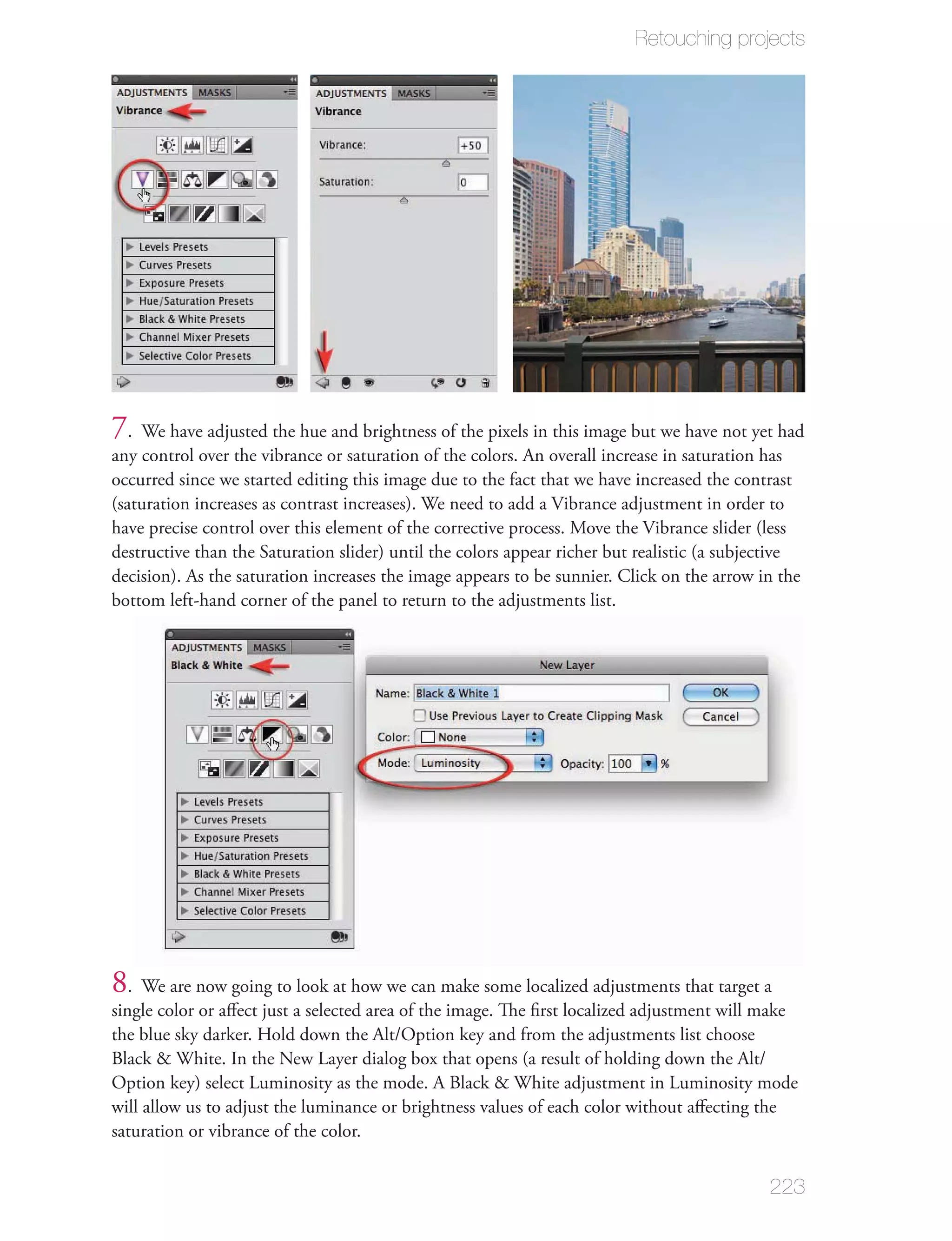 Retouching projects




7. We have adjusted the hue and brightness of the pixels in this image but we have not yet had
any control over the vibrance or saturation of the colors. An overall increase in saturation has
occurred since we started editing this image due to the fact that we have increased the contrast
(saturation increases as contrast increases). We need to add a Vibrance adjustment in order to
have precise control over this element of the corrective process. Move the Vibrance slider (less
destructive than the Saturation slider) until the colors appear richer but realistic (a subjective
decision). As the saturation increases the image appears to be sunnier. Click on the arrow in the
bottom left-hand corner of the panel to return to the adjustments list.




8. We are now going to look at how we can make some localized adjustments that target a
single color or aﬀect just a selected area of the image. The ﬁrst localized adjustment will make
the blue sky darker. Hold down the Alt/Option key and from the adjustments list choose
Black & White. In the New Layer dialog box that opens (a result of holding down the Alt/
Option key) select Luminosity as the mode. A Black & White adjustment in Luminosity mode
will allow us to adjust the luminance or brightness values of each color without aﬀecting the
saturation or vibrance of the color.


                                                                                             223
 