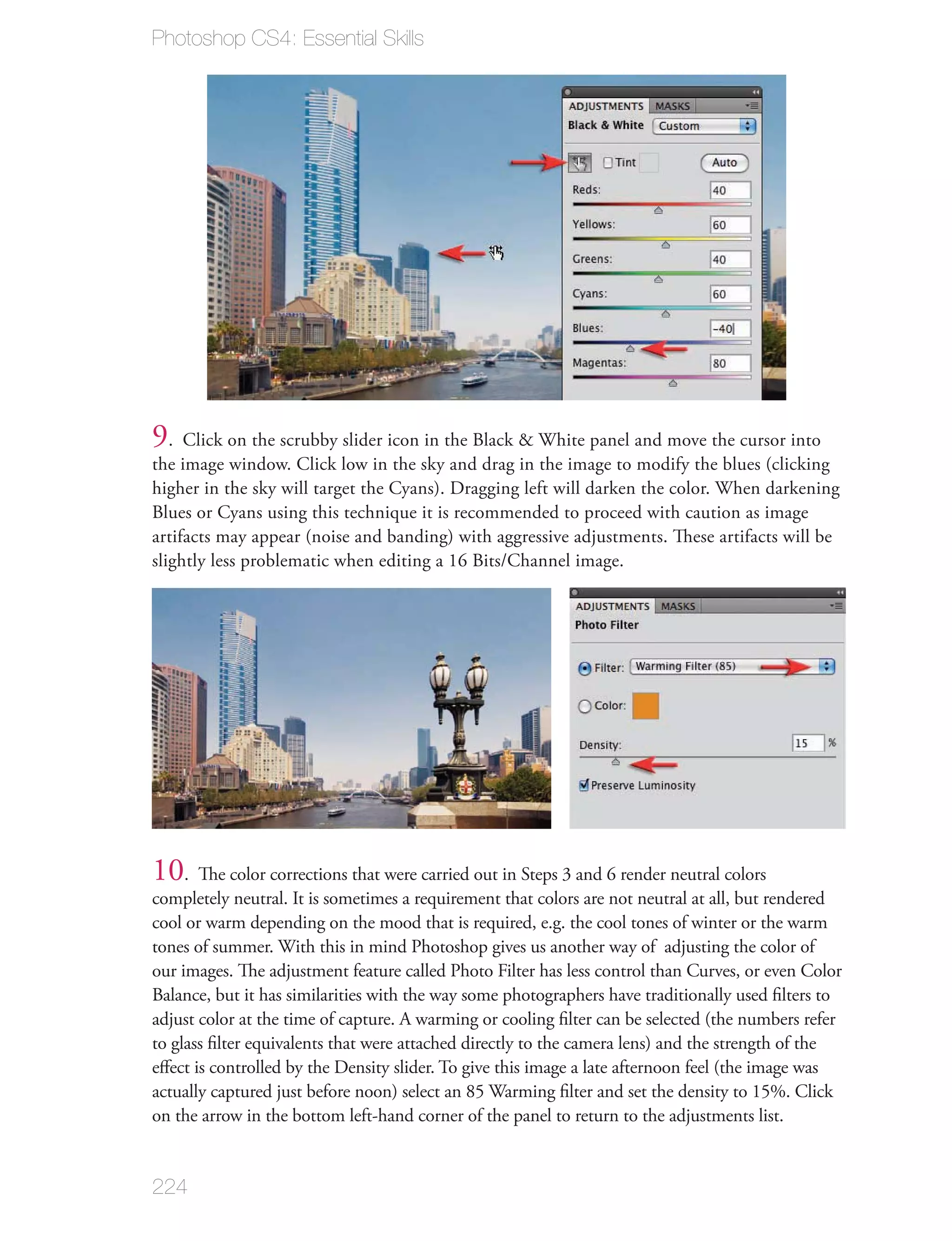 Photoshop CS4: Essential Skills




9. Click on the scrubby slider icon in the Black & White panel and move the cursor into
the image window. Click low in the sky and drag in the image to modify the blues (clicking
higher in the sky will target the Cyans). Dragging left will darken the color. When darkening
Blues or Cyans using this technique it is recommended to proceed with caution as image
artifacts may appear (noise and banding) with aggressive adjustments. These artifacts will be
slightly less problematic when editing a 16 Bits/Channel image.




10. The color corrections that were carried out in Steps 3 and 6 render neutral colors
completely neutral. It is sometimes a requirement that colors are not neutral at all, but rendered
cool or warm depending on the mood that is required, e.g. the cool tones of winter or the warm
tones of summer. With this in mind Photoshop gives us another way of adjusting the color of
our images. The adjustment feature called Photo Filter has less control than Curves, or even Color
Balance, but it has similarities with the way some photographers have traditionally used ﬁlters to
adjust color at the time of capture. A warming or cooling ﬁlter can be selected (the numbers refer
to glass ﬁlter equivalents that were attached directly to the camera lens) and the strength of the
eﬀect is controlled by the Density slider. To give this image a late afternoon feel (the image was
actually captured just before noon) select an 85 Warming ﬁlter and set the density to 15%. Click
on the arrow in the bottom left-hand corner of the panel to return to the adjustments list.


224
 