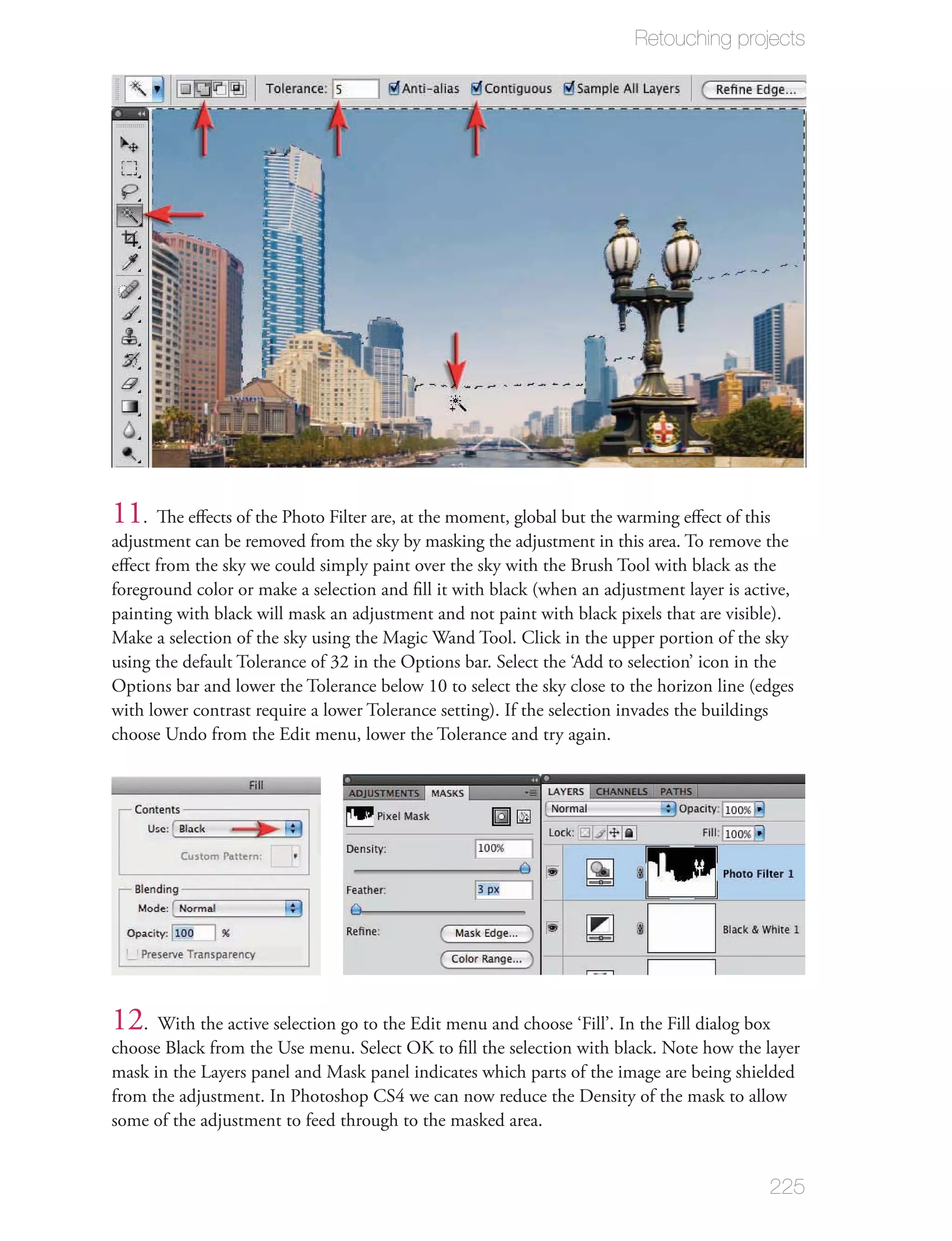 Retouching projects




11  . The eﬀects of the Photo Filter are, at the moment, global but the warming eﬀect of this
adjustment can be removed from the sky by masking the adjustment in this area. To remove the
eﬀect from the sky we could simply paint over the sky with the Brush Tool with black as the
foreground color or make a selection and ﬁll it with black (when an adjustment layer is active,
painting with black will mask an adjustment and not paint with black pixels that are visible).
Make a selection of the sky using the Magic Wand Tool. Click in the upper portion of the sky
using the default Tolerance of 32 in the Options bar. Select the ‘Add to selection’ icon in the
Options bar and lower the Tolerance below 10 to select the sky close to the horizon line (edges
with lower contrast require a lower Tolerance setting). If the selection invades the buildings
choose Undo from the Edit menu, lower the Tolerance and try again.




12. With the active selection go to the Edit menu and choose ‘Fill’. In the Fill dialog box
choose Black from the Use menu. Select OK to ﬁll the selection with black. Note how the layer
mask in the Layers panel and Mask panel indicates which parts of the image are being shielded
from the adjustment. In Photoshop CS4 we can now reduce the Density of the mask to allow
some of the adjustment to feed through to the masked area.


                                                                                           225
 