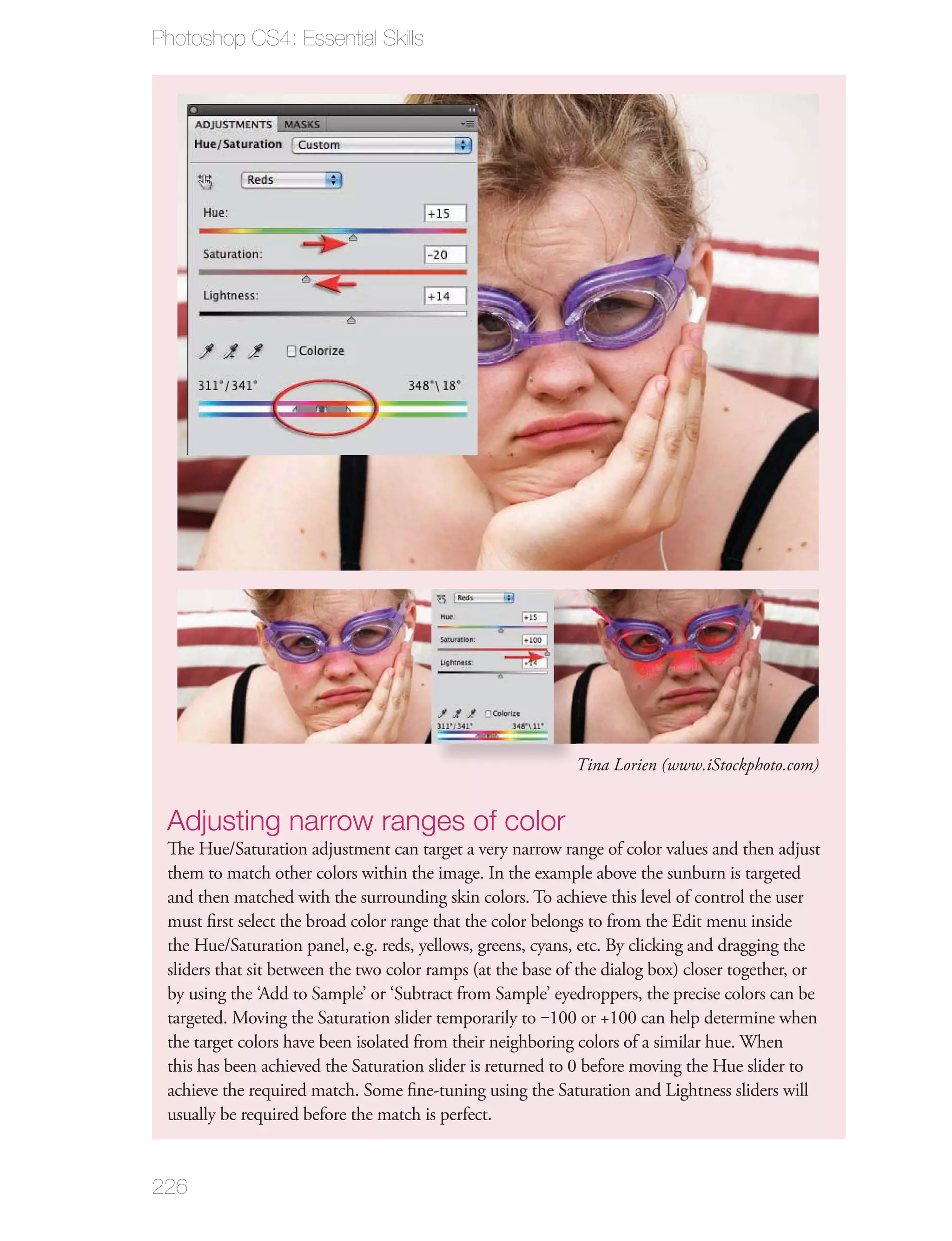 Photoshop CS4: Essential Skills




                                                             Tina Lorien (www.iStockphoto.com)


 Adjusting narrow ranges of color
 The Hue/Saturation adjustment can target a very narrow range of color values and then adjust
 them to match other colors within the image. In the example above the sunburn is targeted
 and then matched with the surrounding skin colors. To achieve this level of control the user
 must ﬁrst select the broad color range that the color belongs to from the Edit menu inside
 the Hue/Saturation panel, e.g. reds, yellows, greens, cyans, etc. By clicking and dragging the
 sliders that sit between the two color ramps (at the base of the dialog box) closer together, or
 by using the ‘Add to Sample’ or ‘Subtract from Sample’ eyedroppers, the precise colors can be
 targeted. Moving the Saturation slider temporarily to ‒100 or +100 can help determine when
 the target colors have been isolated from their neighboring colors of a similar hue. When
 this has been achieved the Saturation slider is returned to 0 before moving the Hue slider to
 achieve the required match. Some ﬁne-tuning using the Saturation and Lightness sliders will
 usually be required before the match is perfect.


226
 