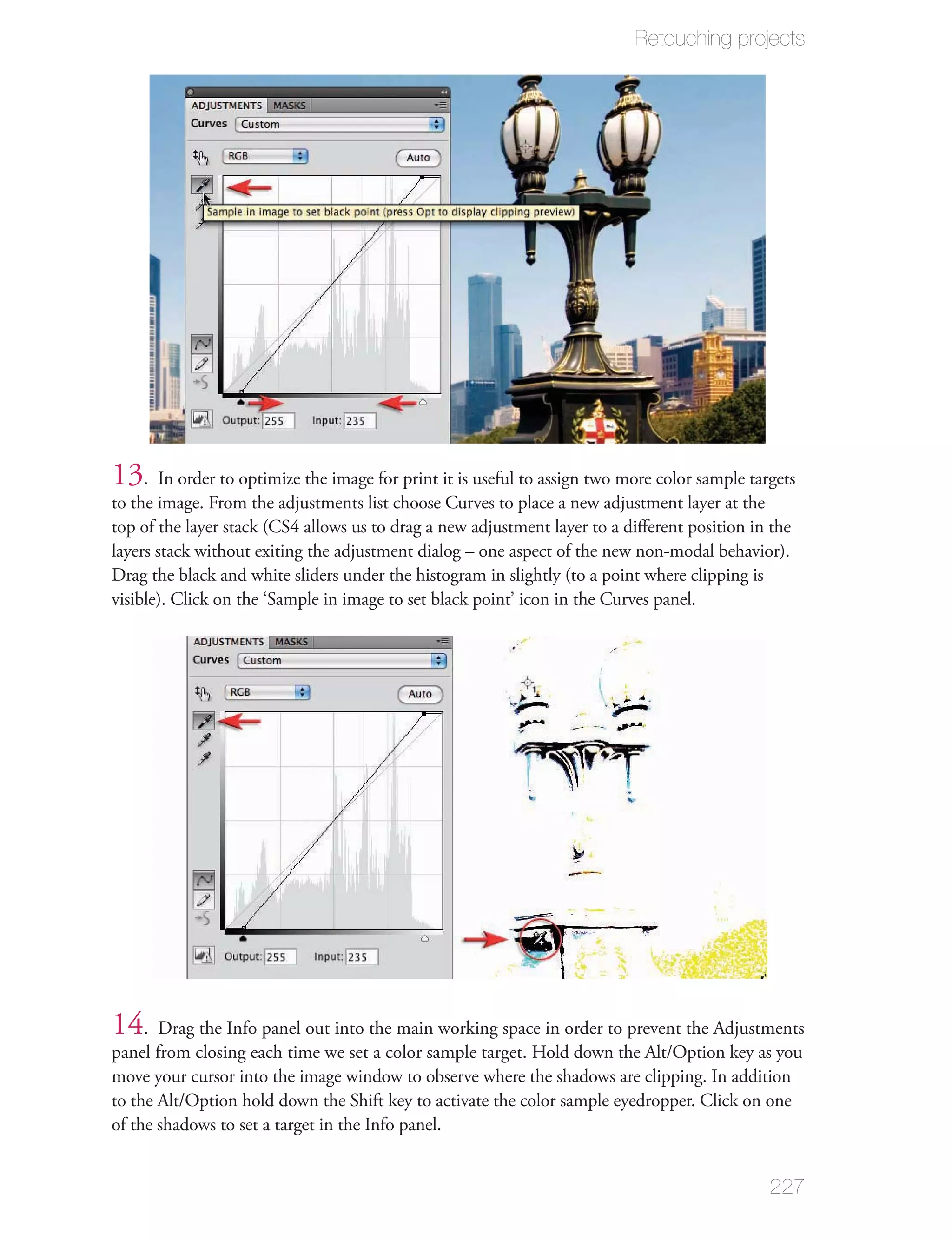 Retouching projects




13. In order to optimize the image for print it is useful to assign two more color sample targets
to the image. From the adjustments list choose Curves to place a new adjustment layer at the
top of the layer stack (CS4 allows us to drag a new adjustment layer to a diﬀerent position in the
layers stack without exiting the adjustment dialog – one aspect of the new non-modal behavior).
Drag the black and white sliders under the histogram in slightly (to a point where clipping is
visible). Click on the ‘Sample in image to set black point’ icon in the Curves panel.




14. Drag the Info panel out into the main working space in order to prevent the Adjustments
panel from closing each time we set a color sample target. Hold down the Alt/Option key as you
move your cursor into the image window to observe where the shadows are clipping. In addition
to the Alt/Option hold down the Shift key to activate the color sample eyedropper. Click on one
of the shadows to set a target in the Info panel.


                                                                                              227
 