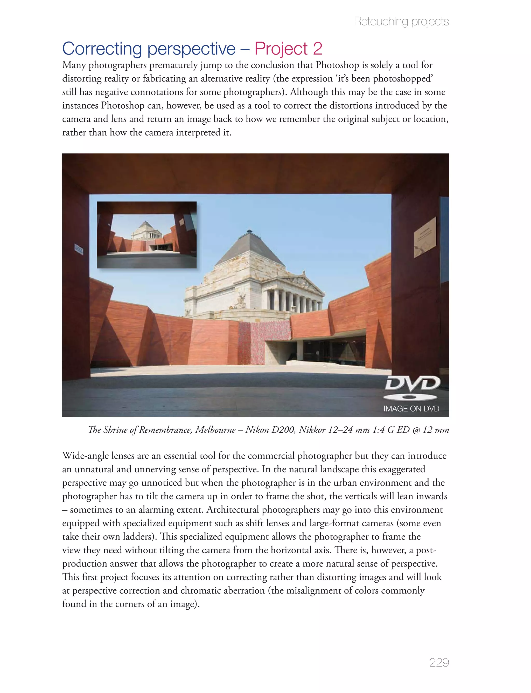 Retouching projects

Correcting perspective – Project 2
Many photographers prematurely jump to the conclusion that Photoshop is solely a tool for
distorting reality or fabricating an alternative reality (the expression ‘it’s been photoshopped’
still has negative connotations for some photographers). Although this may be the case in some
instances Photoshop can, however, be used as a tool to correct the distortions introduced by the
camera and lens and return an image back to how we remember the original subject or location,
rather than how the camera interpreted it.




                                                                                 IMAGE ON DVD

      The Shrine of Remembrance, Melbourne – Nikon D200, Nikkor 12–24 mm 1:4 G ED @ 12 mm

Wide-angle lenses are an essential tool for the commercial photographer but they can introduce
an unnatural and unnerving sense of perspective. In the natural landscape this exaggerated
perspective may go unnoticed but when the photographer is in the urban environment and the
photographer has to tilt the camera up in order to frame the shot, the verticals will lean inwards
– sometimes to an alarming extent. Architectural photographers may go into this environment
equipped with specialized equipment such as shift lenses and large-format cameras (some even
take their own ladders). This specialized equipment allows the photographer to frame the
view they need without tilting the camera from the horizontal axis. There is, however, a post-
production answer that allows the photographer to create a more natural sense of perspective.
This ﬁrst project focuses its attention on correcting rather than distorting images and will look
at perspective correction and chromatic aberration (the misalignment of colors commonly
found in the corners of an image).




                                                                                             229
 
