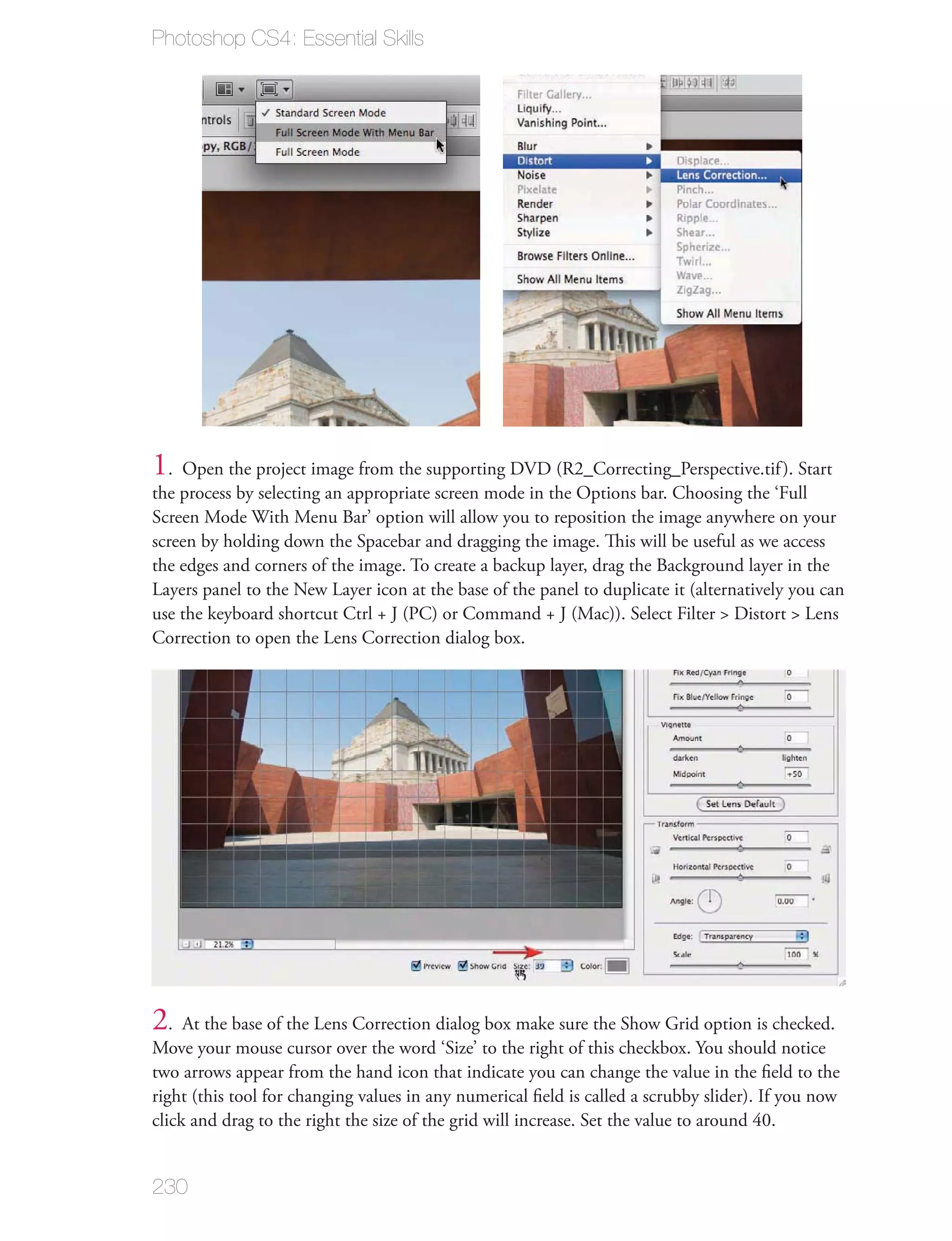 Photoshop CS4: Essential Skills




1. Open the project image from the supporting DVD (R2_Correcting_Perspective.tif ). Start
the process by selecting an appropriate screen mode in the Options bar. Choosing the ‘Full
Screen Mode With Menu Bar’ option will allow you to reposition the image anywhere on your
screen by holding down the Spacebar and dragging the image. This will be useful as we access
the edges and corners of the image. To create a backup layer, drag the Background layer in the
Layers panel to the New Layer icon at the base of the panel to duplicate it (alternatively you can
use the keyboard shortcut Ctrl + J (PC) or Command + J (Mac)). Select Filter > Distort > Lens
Correction to open the Lens Correction dialog box.




2. At the base of the Lens Correction dialog box make sure the Show Grid option is checked.
Move your mouse cursor over the word ‘Size’ to the right of this checkbox. You should notice
two arrows appear from the hand icon that indicate you can change the value in the ﬁeld to the
right (this tool for changing values in any numerical ﬁeld is called a scrubby slider). If you now
click and drag to the right the size of the grid will increase. Set the value to around 40.


230
 