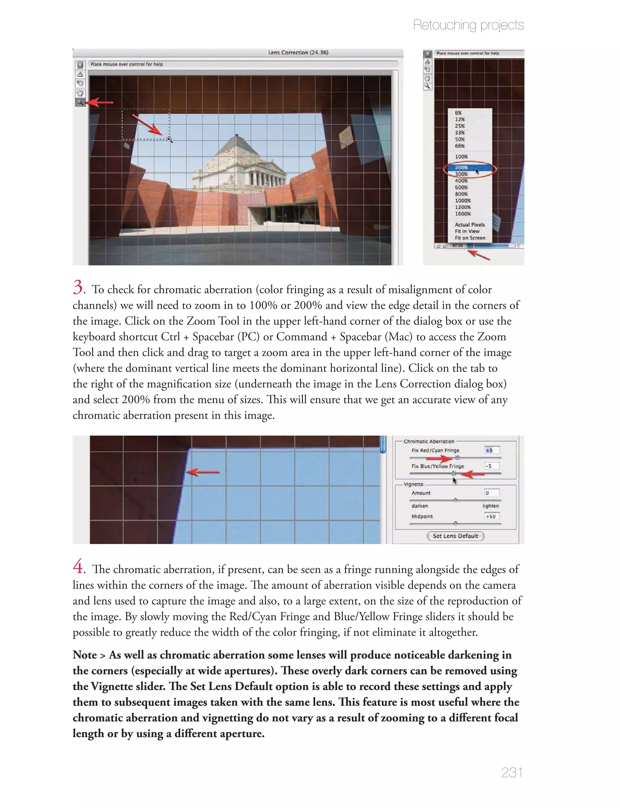Retouching projects




3. To check for chromatic aberration (color fringing as a result of misalignment of color
channels) we will need to zoom in to 100% or 200% and view the edge detail in the corners of
the image. Click on the Zoom Tool in the upper left-hand corner of the dialog box or use the
keyboard shortcut Ctrl + Spacebar (PC) or Command + Spacebar (Mac) to access the Zoom
Tool and then click and drag to target a zoom area in the upper left-hand corner of the image
(where the dominant vertical line meets the dominant horizontal line). Click on the tab to
the right of the magniﬁcation size (underneath the image in the Lens Correction dialog box)
and select 200% from the menu of sizes. This will ensure that we get an accurate view of any
chromatic aberration present in this image.




4. The chromatic aberration, if present, can be seen as a fringe running alongside the edges of
lines within the corners of the image. The amount of aberration visible depends on the camera
and lens used to capture the image and also, to a large extent, on the size of the reproduction of
the image. By slowly moving the Red/Cyan Fringe and Blue/Yellow Fringe sliders it should be
possible to greatly reduce the width of the color fringing, if not eliminate it altogether.
Note > As well as chromatic aberration some lenses will produce noticeable darkening in
the corners (especially at wide apertures). These overly dark corners can be removed using
the Vignette slider. The Set Lens Default option is able to record these settings and apply
them to subsequent images taken with the same lens. This feature is most useful where the
chromatic aberration and vignetting do not vary as a result of zooming to a diﬀerent focal
length or by using a diﬀerent aperture.


                                                                                             231
 