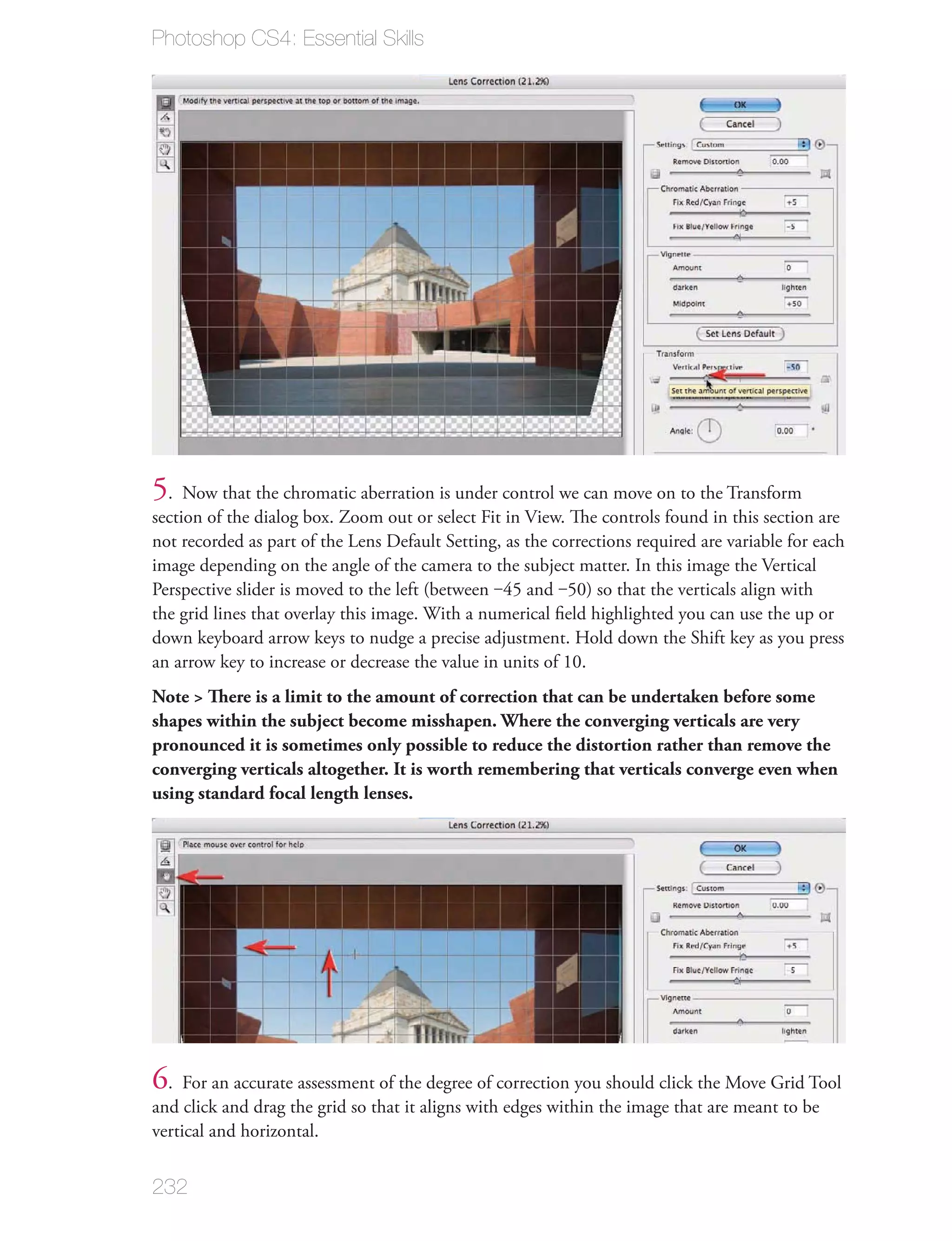Photoshop CS4: Essential Skills




5. Now that the chromatic aberration is under control we can move on to the Transform
section of the dialog box. Zoom out or select Fit in View. The controls found in this section are
not recorded as part of the Lens Default Setting, as the corrections required are variable for each
image depending on the angle of the camera to the subject matter. In this image the Vertical
Perspective slider is moved to the left (between ‒45 and ‒50) so that the verticals align with
the grid lines that overlay this image. With a numerical ﬁeld highlighted you can use the up or
down keyboard arrow keys to nudge a precise adjustment. Hold down the Shift key as you press
an arrow key to increase or decrease the value in units of 10.
Note > There is a limit to the amount of correction that can be undertaken before some
shapes within the subject become misshapen. Where the converging verticals are very
pronounced it is sometimes only possible to reduce the distortion rather than remove the
converging verticals altogether. It is worth remembering that verticals converge even when
using standard focal length lenses.




6. For an accurate assessment of the degree of correction you should click the Move Grid Tool
and click and drag the grid so that it aligns with edges within the image that are meant to be
vertical and horizontal.


232
 
