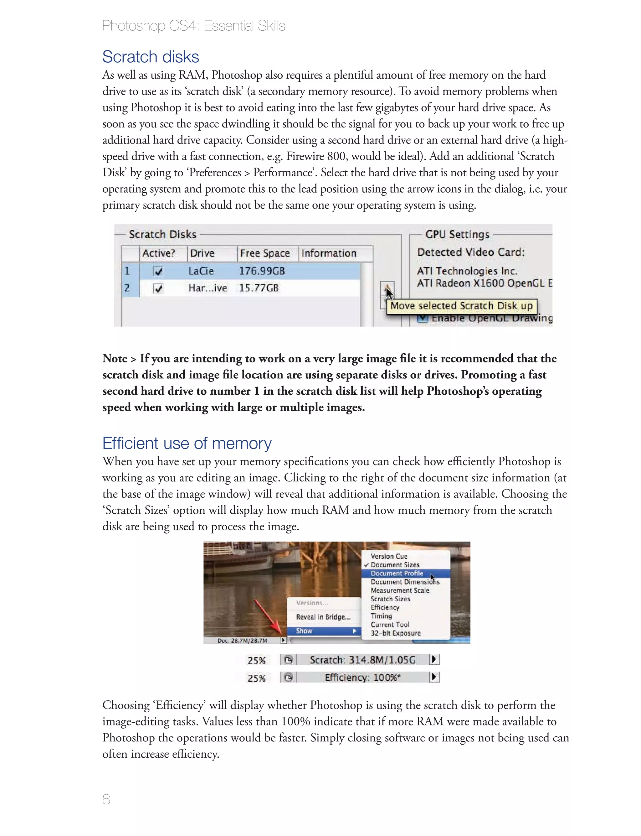 Photoshop CS4: Essential Skills

Scratch disks
As well as using RAM, Photoshop also requires a plentiful amount of free memory on the hard
drive to use as its ‘scratch disk’ (a secondary memory resource). To avoid memory problems when
using Photoshop it is best to avoid eating into the last few gigabytes of your hard drive space. As
soon as you see the space dwindling it should be the signal for you to back up your work to free up
additional hard drive capacity. Consider using a second hard drive or an external hard drive (a high-
speed drive with a fast connection, e.g. Firewire 800, would be ideal). Add an additional ‘Scratch
Disk’ by going to ‘Preferences > Performance’. Select the hard drive that is not being used by your
operating system and promote this to the lead position using the arrow icons in the dialog, i.e. your
primary scratch disk should not be the same one your operating system is using.




Note > If you are intending to work on a very large image ﬁle it is recommended that the
scratch disk and image ﬁle location are using separate disks or drives. Promoting a fast
second hard drive to number 1 in the scratch disk list will help Photoshop’s operating
speed when working with large or multiple images.

Efﬁcient use of memory
When you have set up your memory speciﬁcations you can check how eﬃciently Photoshop is
working as you are editing an image. Clicking to the right of the document size information (at
the base of the image window) will reveal that additional information is available. Choosing the
‘Scratch Sizes’ option will display how much RAM and how much memory from the scratch
disk are being used to process the image.




Choosing ‘Eﬃciency’ will display whether Photoshop is using the scratch disk to perform the
image-editing tasks. Values less than 100% indicate that if more RAM were made available to
Photoshop the operations would be faster. Simply closing software or images not being used can
often increase eﬃciency.


8
 
