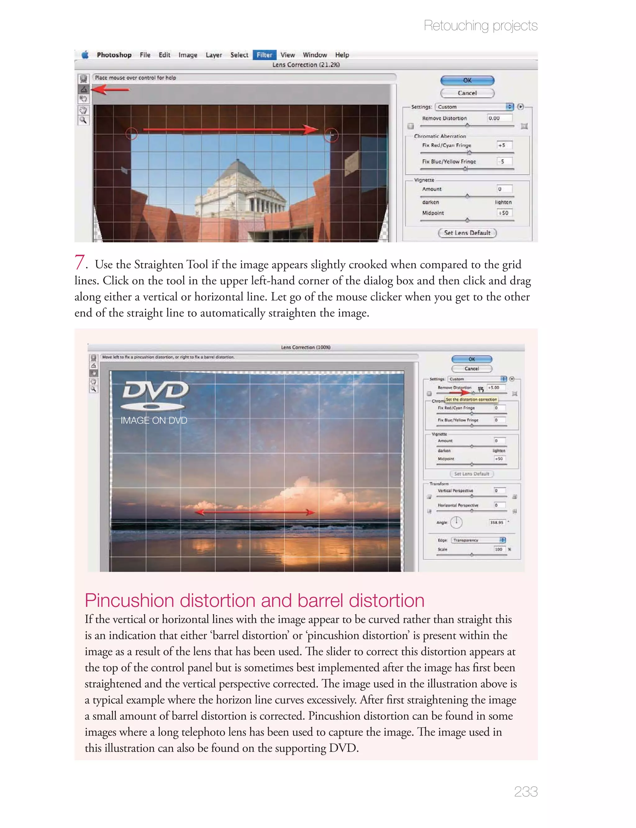 Retouching projects




7. Use the Straighten Tool if the image appears slightly crooked when compared to the grid
lines. Click on the tool in the upper left-hand corner of the dialog box and then click and drag
along either a vertical or horizontal line. Let go of the mouse clicker when you get to the other
end of the straight line to automatically straighten the image.




          IMAGE ON DVD




  Pincushion distortion and barrel distortion
  If the vertical or horizontal lines with the image appear to be curved rather than straight this
  is an indication that either ‘barrel distortion’ or ‘pincushion distortion’ is present within the
  image as a result of the lens that has been used. The slider to correct this distortion appears at
  the top of the control panel but is sometimes best implemented after the image has ﬁrst been
  straightened and the vertical perspective corrected. The image used in the illustration above is
  a typical example where the horizon line curves excessively. After ﬁrst straightening the image
  a small amount of barrel distortion is corrected. Pincushion distortion can be found in some
  images where a long telephoto lens has been used to capture the image. The image used in
  this illustration can also be found on the supporting DVD.


                                                                                                   233
 
