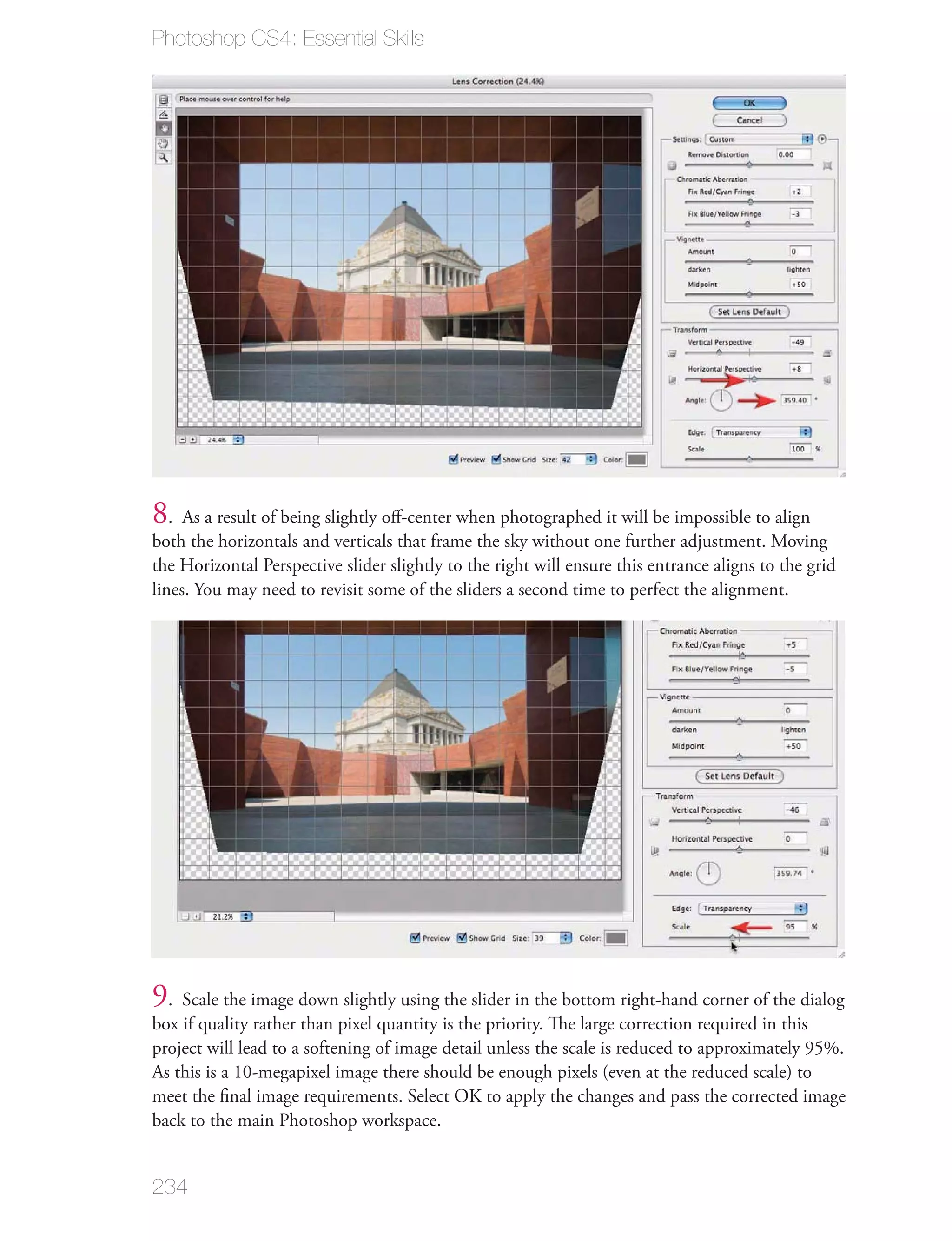 Photoshop CS4: Essential Skills




8. As a result of being slightly oﬀ-center when photographed it will be impossible to align
both the horizontals and verticals that frame the sky without one further adjustment. Moving
the Horizontal Perspective slider slightly to the right will ensure this entrance aligns to the grid
lines. You may need to revisit some of the sliders a second time to perfect the alignment.




9. Scale the image down slightly using the slider in the bottom right-hand corner of the dialog
box if quality rather than pixel quantity is the priority. The large correction required in this
project will lead to a softening of image detail unless the scale is reduced to approximately 95%.
As this is a 10-megapixel image there should be enough pixels (even at the reduced scale) to
meet the ﬁnal image requirements. Select OK to apply the changes and pass the corrected image
back to the main Photoshop workspace.


234
 