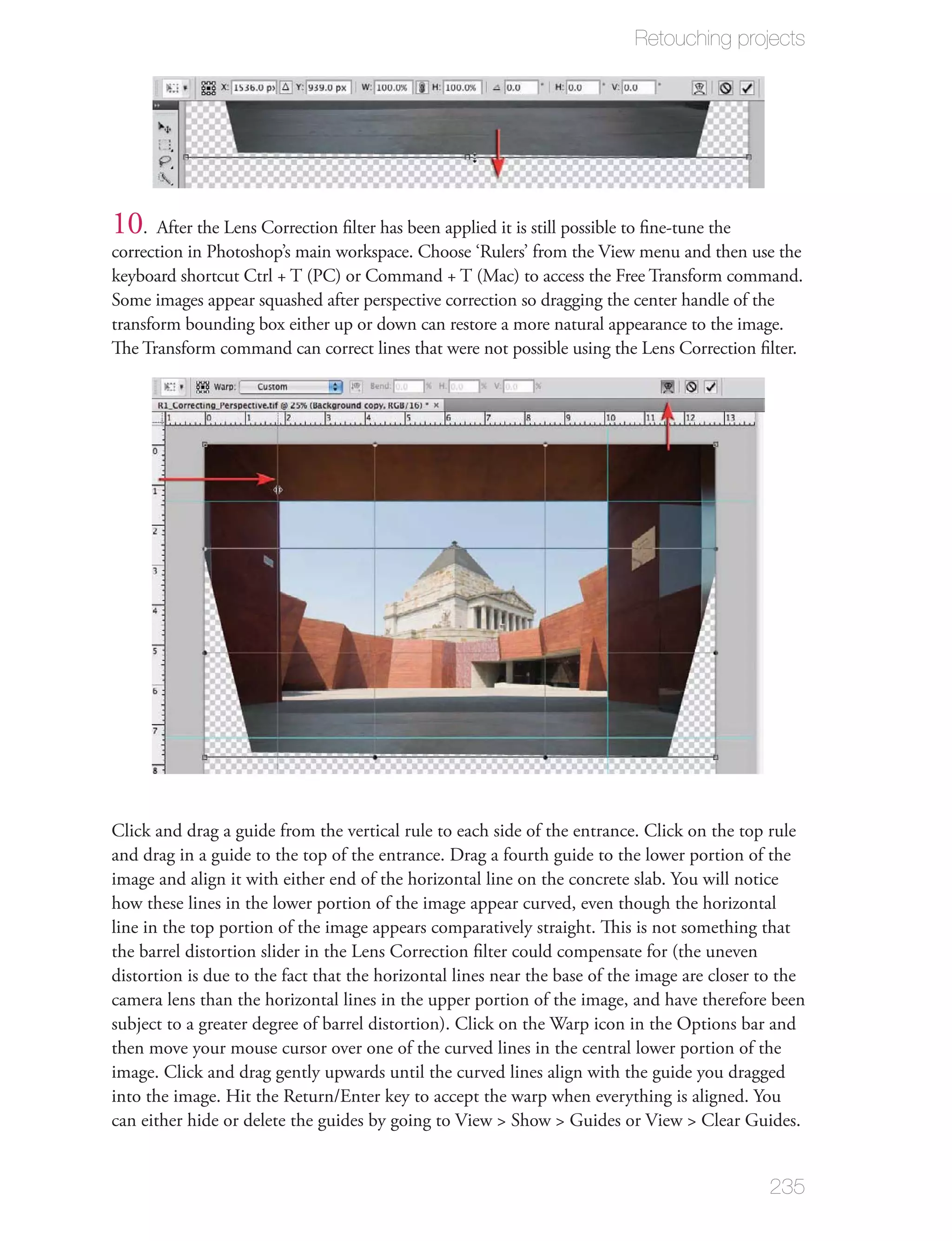 Retouching projects




10  . After the Lens Correction ﬁlter has been applied it is still possible to ﬁne-tune the
correction in Photoshop’s main workspace. Choose ‘Rulers’ from the View menu and then use the
keyboard shortcut Ctrl + T (PC) or Command + T (Mac) to access the Free Transform command.
Some images appear squashed after perspective correction so dragging the center handle of the
transform bounding box either up or down can restore a more natural appearance to the image.
The Transform command can correct lines that were not possible using the Lens Correction ﬁlter.




Click and drag a guide from the vertical rule to each side of the entrance. Click on the top rule
and drag in a guide to the top of the entrance. Drag a fourth guide to the lower portion of the
image and align it with either end of the horizontal line on the concrete slab. You will notice
how these lines in the lower portion of the image appear curved, even though the horizontal
line in the top portion of the image appears comparatively straight. This is not something that
the barrel distortion slider in the Lens Correction ﬁlter could compensate for (the uneven
distortion is due to the fact that the horizontal lines near the base of the image are closer to the
camera lens than the horizontal lines in the upper portion of the image, and have therefore been
subject to a greater degree of barrel distortion). Click on the Warp icon in the Options bar and
then move your mouse cursor over one of the curved lines in the central lower portion of the
image. Click and drag gently upwards until the curved lines align with the guide you dragged
into the image. Hit the Return/Enter key to accept the warp when everything is aligned. You
can either hide or delete the guides by going to View > Show > Guides or View > Clear Guides.


                                                                                              235
 