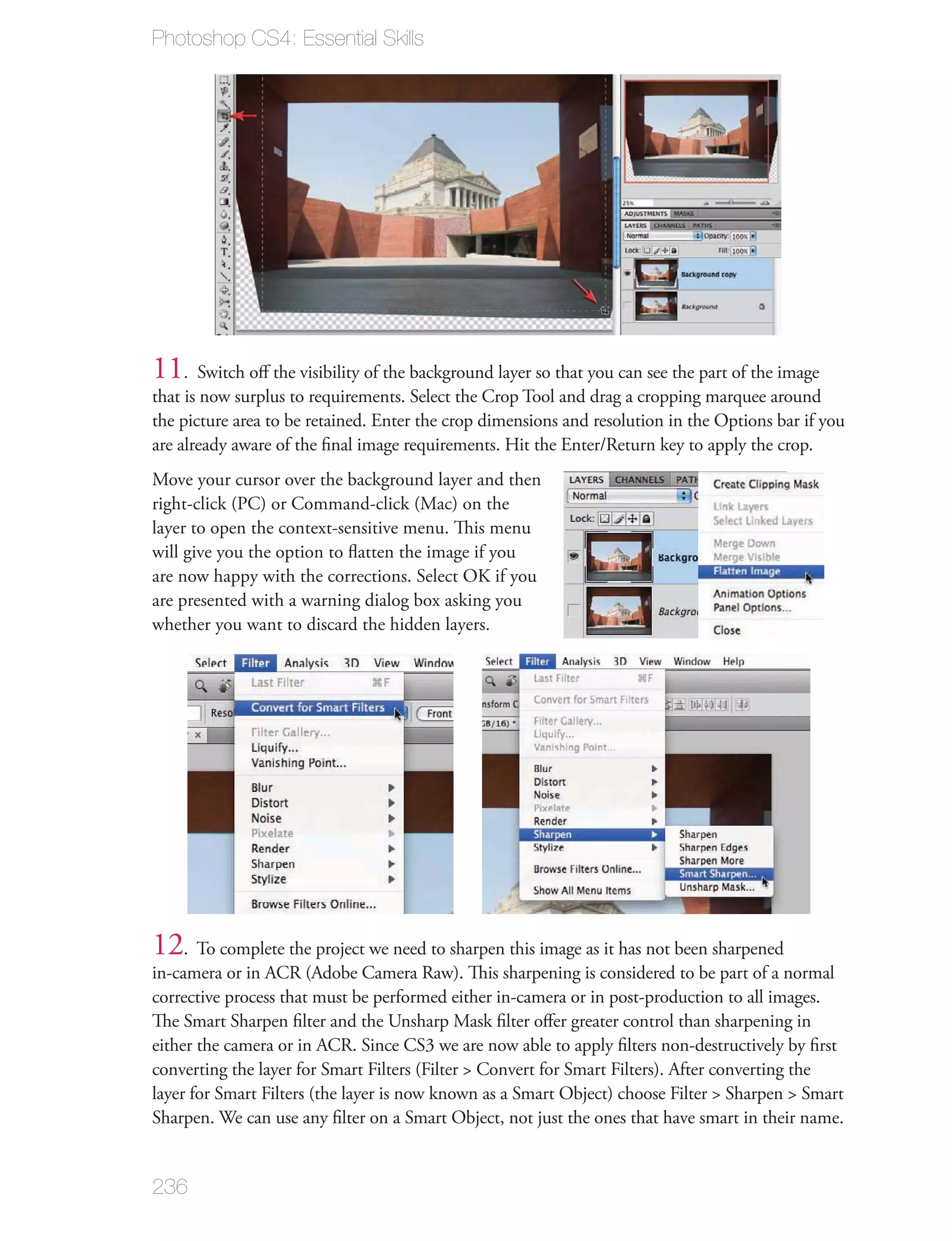 Photoshop CS4: Essential Skills




11. Switch oﬀ the visibility of the background layer so that you can see the part of the image
that is now surplus to requirements. Select the Crop Tool and drag a cropping marquee around
the picture area to be retained. Enter the crop dimensions and resolution in the Options bar if you
are already aware of the ﬁnal image requirements. Hit the Enter/Return key to apply the crop.
Move your cursor over the background layer and then
right-click (PC) or Command-click (Mac) on the
layer to open the context-sensitive menu. This menu
will give you the option to ﬂatten the image if you
are now happy with the corrections. Select OK if you
are presented with a warning dialog box asking you
whether you want to discard the hidden layers.




12. To complete the project we need to sharpen this image as it has not been sharpened
in-camera or in ACR (Adobe Camera Raw). This sharpening is considered to be part of a normal
corrective process that must be performed either in-camera or in post-production to all images.
The Smart Sharpen ﬁlter and the Unsharp Mask ﬁlter oﬀer greater control than sharpening in
either the camera or in ACR. Since CS3 we are now able to apply ﬁlters non-destructively by ﬁrst
converting the layer for Smart Filters (Filter > Convert for Smart Filters). After converting the
layer for Smart Filters (the layer is now known as a Smart Object) choose Filter > Sharpen > Smart
Sharpen. We can use any ﬁlter on a Smart Object, not just the ones that have smart in their name.


236
 