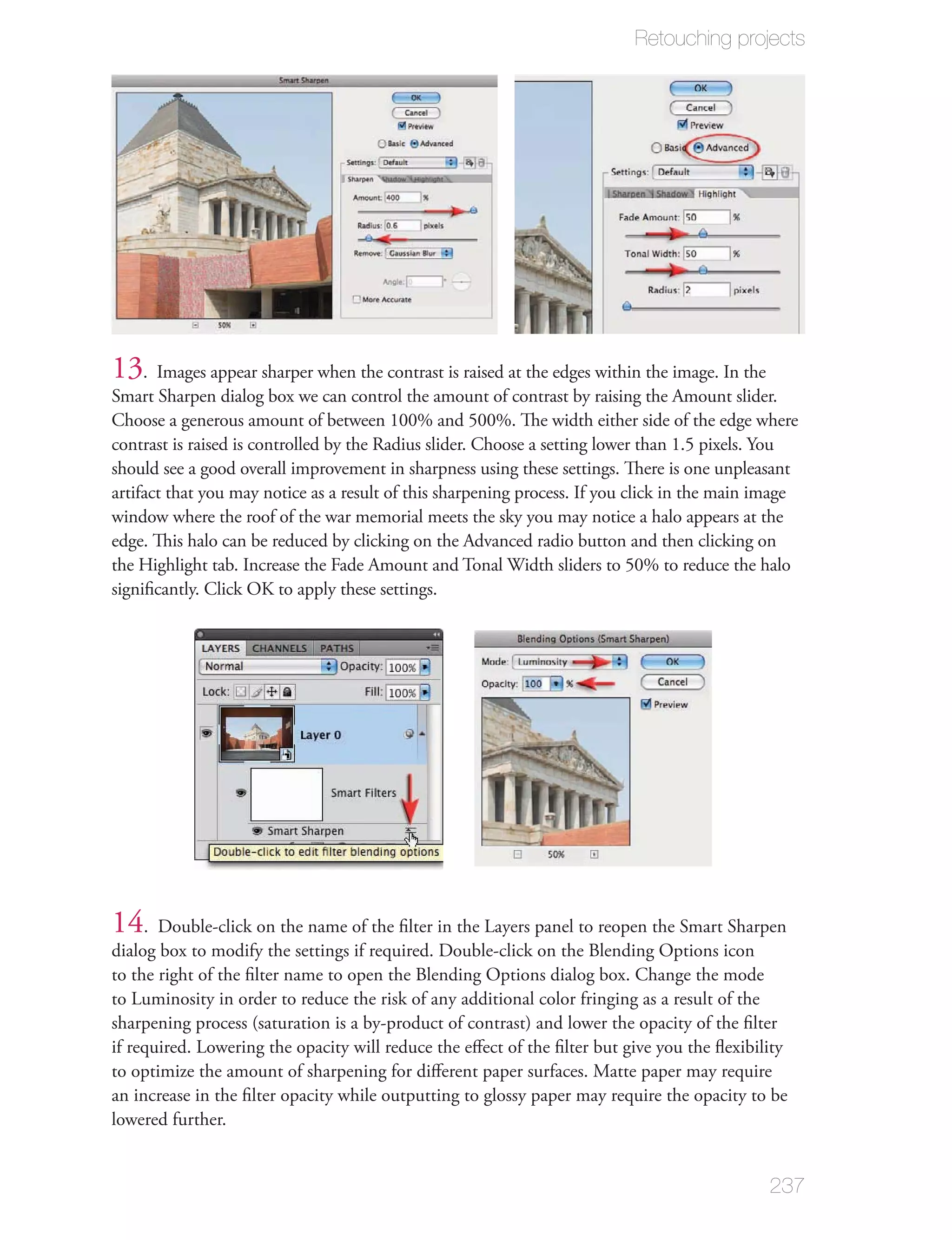 Retouching projects




13. Images appear sharper when the contrast is raised at the edges within the image. In the
Smart Sharpen dialog box we can control the amount of contrast by raising the Amount slider.
Choose a generous amount of between 100% and 500%. The width either side of the edge where
contrast is raised is controlled by the Radius slider. Choose a setting lower than 1.5 pixels. You
should see a good overall improvement in sharpness using these settings. There is one unpleasant
artifact that you may notice as a result of this sharpening process. If you click in the main image
window where the roof of the war memorial meets the sky you may notice a halo appears at the
edge. This halo can be reduced by clicking on the Advanced radio button and then clicking on
the Highlight tab. Increase the Fade Amount and Tonal Width sliders to 50% to reduce the halo
signiﬁcantly. Click OK to apply these settings.




14. Double-click on the name of the ﬁlter in the Layers panel to reopen the Smart Sharpen
dialog box to modify the settings if required. Double-click on the Blending Options icon
to the right of the ﬁlter name to open the Blending Options dialog box. Change the mode
to Luminosity in order to reduce the risk of any additional color fringing as a result of the
sharpening process (saturation is a by-product of contrast) and lower the opacity of the ﬁlter
if required. Lowering the opacity will reduce the eﬀect of the ﬁlter but give you the ﬂexibility
to optimize the amount of sharpening for diﬀerent paper surfaces. Matte paper may require
an increase in the ﬁlter opacity while outputting to glossy paper may require the opacity to be
lowered further.


                                                                                              237
 