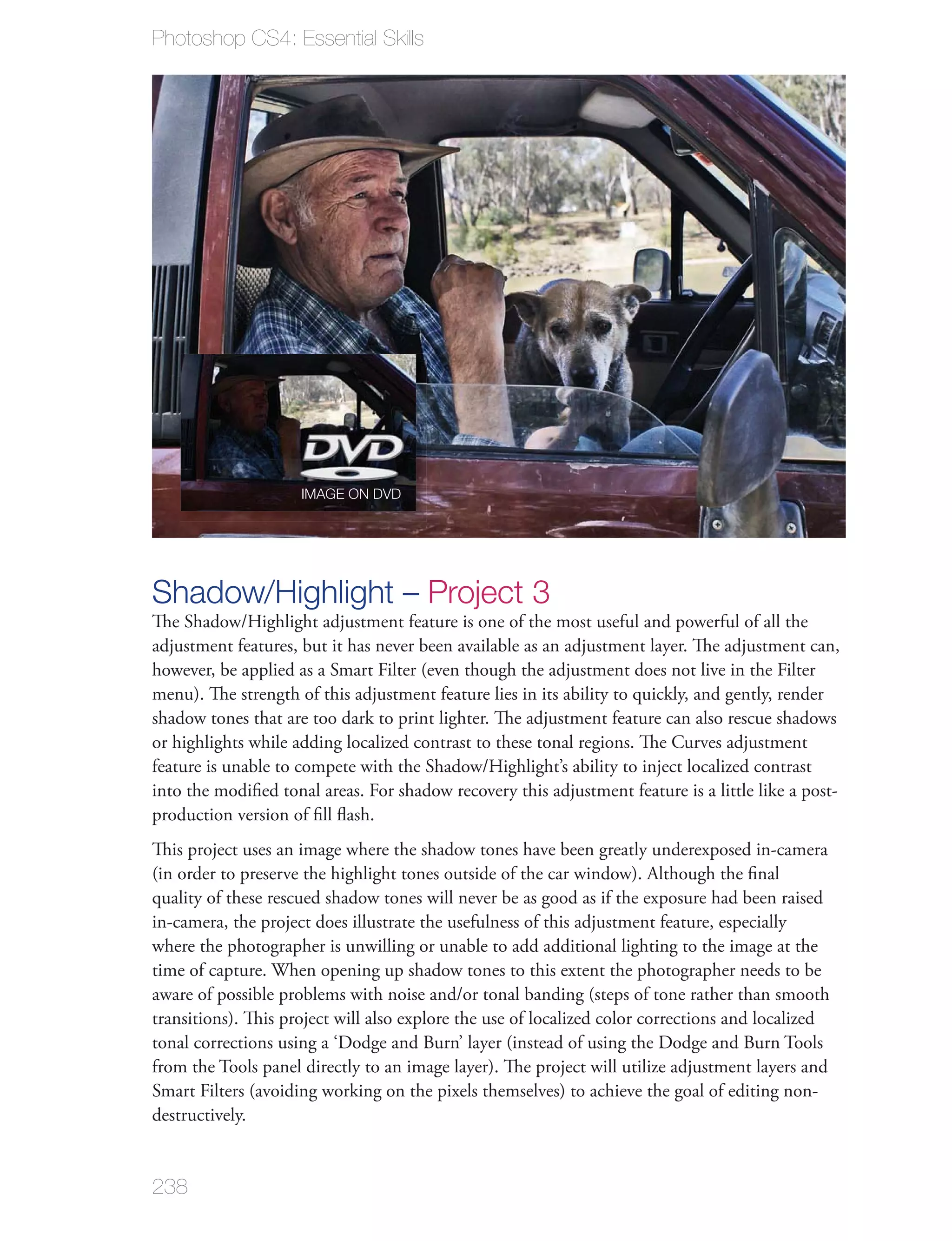 Photoshop CS4: Essential Skills




                     IMAGE ON DVD




Shadow/Highlight – Project 3
The Shadow/Highlight adjustment feature is one of the most useful and powerful of all the
adjustment features, but it has never been available as an adjustment layer. The adjustment can,
however, be applied as a Smart Filter (even though the adjustment does not live in the Filter
menu). The strength of this adjustment feature lies in its ability to quickly, and gently, render
shadow tones that are too dark to print lighter. The adjustment feature can also rescue shadows
or highlights while adding localized contrast to these tonal regions. The Curves adjustment
feature is unable to compete with the Shadow/Highlight’s ability to inject localized contrast
into the modiﬁed tonal areas. For shadow recovery this adjustment feature is a little like a post-
production version of ﬁll ﬂash.
This project uses an image where the shadow tones have been greatly underexposed in-camera
(in order to preserve the highlight tones outside of the car window). Although the ﬁnal
quality of these rescued shadow tones will never be as good as if the exposure had been raised
in-camera, the project does illustrate the usefulness of this adjustment feature, especially
where the photographer is unwilling or unable to add additional lighting to the image at the
time of capture. When opening up shadow tones to this extent the photographer needs to be
aware of possible problems with noise and/or tonal banding (steps of tone rather than smooth
transitions). This project will also explore the use of localized color corrections and localized
tonal corrections using a ‘Dodge and Burn’ layer (instead of using the Dodge and Burn Tools
from the Tools panel directly to an image layer). The project will utilize adjustment layers and
Smart Filters (avoiding working on the pixels themselves) to achieve the goal of editing non-
destructively.


238
 