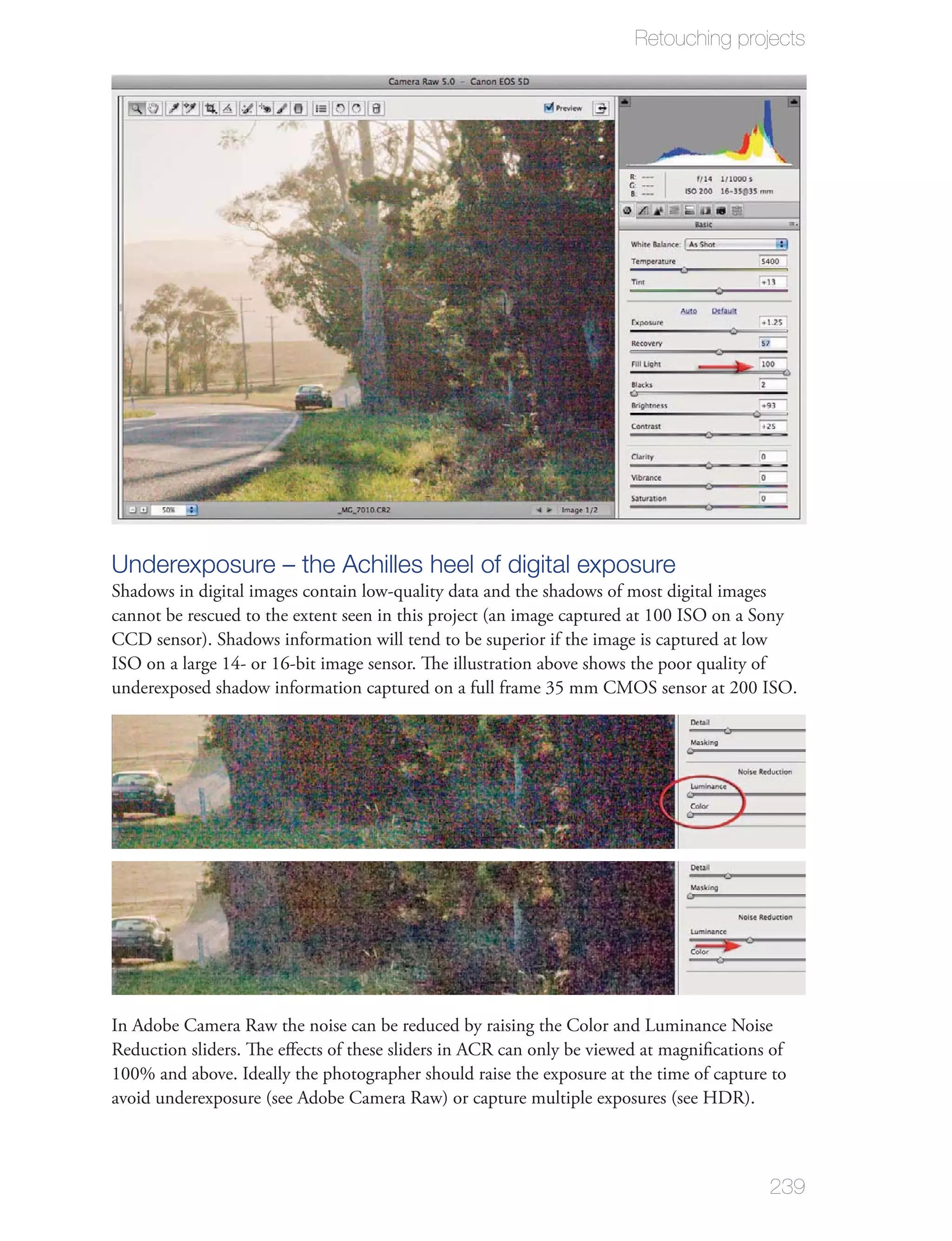 Retouching projects




Underexposure – the Achilles heel of digital exposure
Shadows in digital images contain low-quality data and the shadows of most digital images
cannot be rescued to the extent seen in this project (an image captured at 100 ISO on a Sony
CCD sensor). Shadows information will tend to be superior if the image is captured at low
ISO on a large 14- or 16-bit image sensor. The illustration above shows the poor quality of
underexposed shadow information captured on a full frame 35 mm CMOS sensor at 200 ISO.




In Adobe Camera Raw the noise can be reduced by raising the Color and Luminance Noise
Reduction sliders. The eﬀects of these sliders in ACR can only be viewed at magniﬁcations of
100% and above. Ideally the photographer should raise the exposure at the time of capture to
avoid underexposure (see Adobe Camera Raw) or capture multiple exposures (see HDR).



                                                                                         239
 