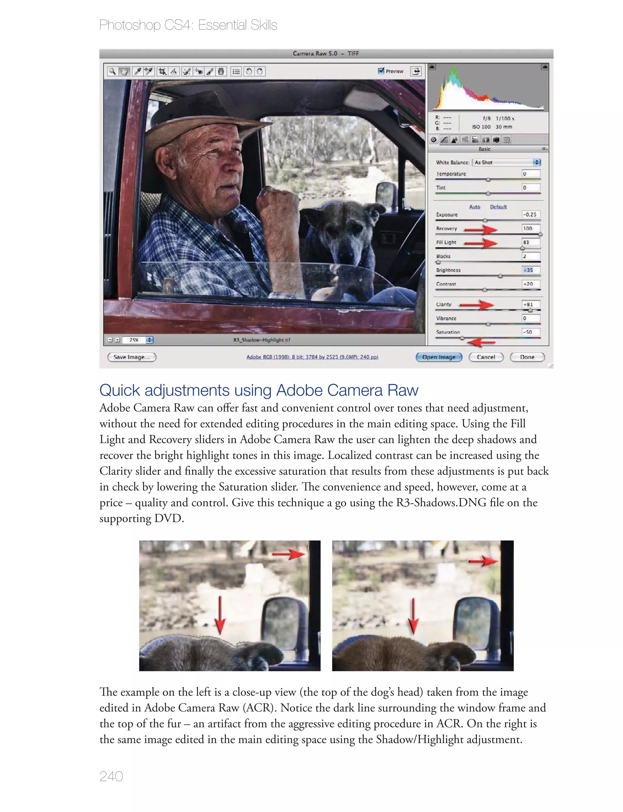 Photoshop CS4: Essential Skills




Quick adjustments using Adobe Camera Raw
Adobe Camera Raw can oﬀer fast and convenient control over tones that need adjustment,
without the need for extended editing procedures in the main editing space. Using the Fill
Light and Recovery sliders in Adobe Camera Raw the user can lighten the deep shadows and
recover the bright highlight tones in this image. Localized contrast can be increased using the
Clarity slider and ﬁnally the excessive saturation that results from these adjustments is put back
in check by lowering the Saturation slider. The convenience and speed, however, come at a
price – quality and control. Give this technique a go using the R3-Shadows.DNG ﬁle on the
supporting DVD.




The example on the left is a close-up view (the top of the dog’s head) taken from the image
edited in Adobe Camera Raw (ACR). Notice the dark line surrounding the window frame and
the top of the fur – an artifact from the aggressive editing procedure in ACR. On the right is
the same image edited in the main editing space using the Shadow/Highlight adjustment.


240
 