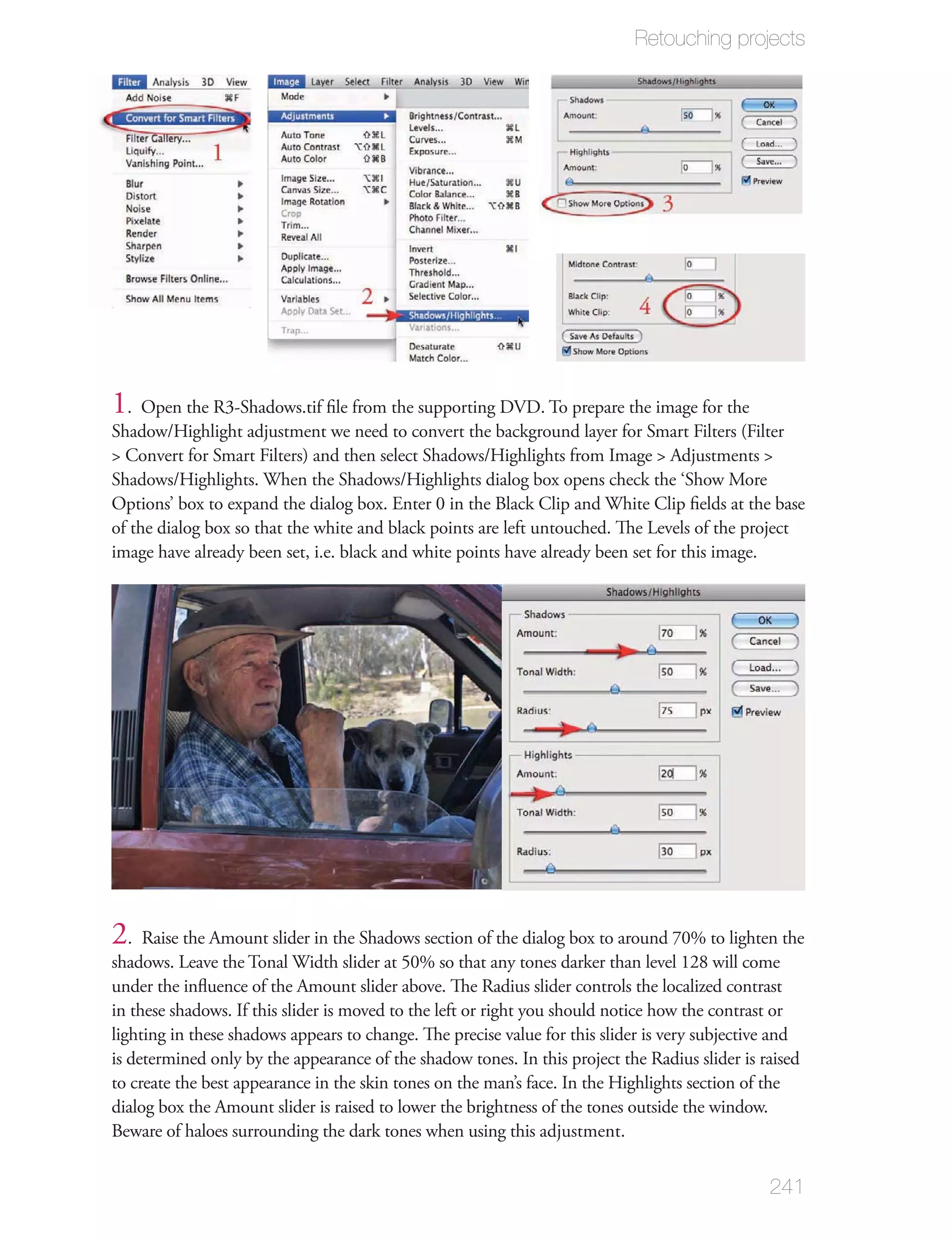 Retouching projects




1. Open the R3-Shadows.tif ﬁle from the supporting DVD. To prepare the image for the
Shadow/Highlight adjustment we need to convert the background layer for Smart Filters (Filter
> Convert for Smart Filters) and then select Shadows/Highlights from Image > Adjustments >
Shadows/Highlights. When the Shadows/Highlights dialog box opens check the ‘Show More
Options’ box to expand the dialog box. Enter 0 in the Black Clip and White Clip ﬁelds at the base
of the dialog box so that the white and black points are left untouched. The Levels of the project
image have already been set, i.e. black and white points have already been set for this image.




2. Raise the Amount slider in the Shadows section of the dialog box to around 70% to lighten the
shadows. Leave the Tonal Width slider at 50% so that any tones darker than level 128 will come
under the inﬂuence of the Amount slider above. The Radius slider controls the localized contrast
in these shadows. If this slider is moved to the left or right you should notice how the contrast or
lighting in these shadows appears to change. The precise value for this slider is very subjective and
is determined only by the appearance of the shadow tones. In this project the Radius slider is raised
to create the best appearance in the skin tones on the man’s face. In the Highlights section of the
dialog box the Amount slider is raised to lower the brightness of the tones outside the window.
Beware of haloes surrounding the dark tones when using this adjustment.


                                                                                                241
 