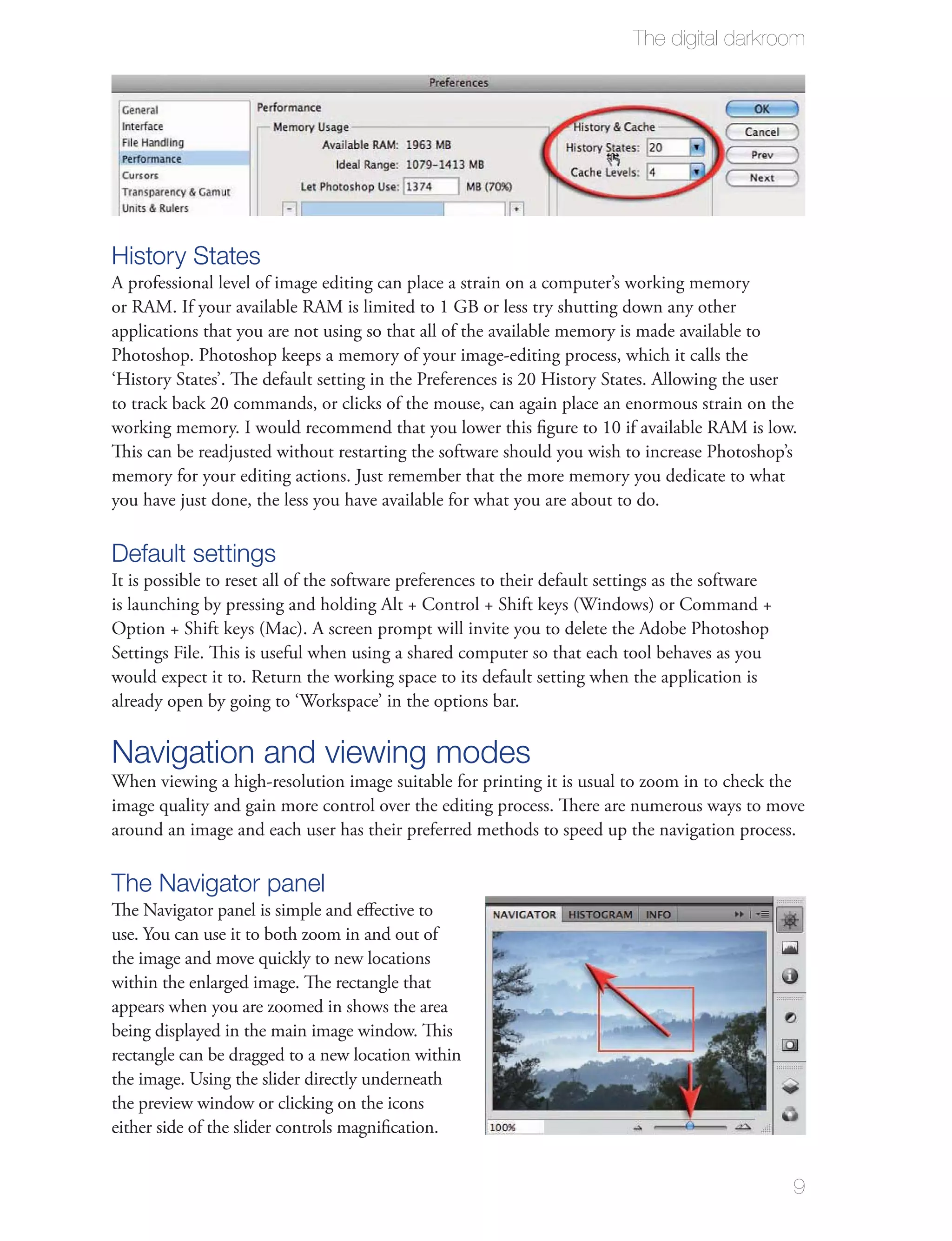 The digital darkroom




History States
A professional level of image editing can place a strain on a computer’s working memory
or RAM. If your available RAM is limited to 1 GB or less try shutting down any other
applications that you are not using so that all of the available memory is made available to
Photoshop. Photoshop keeps a memory of your image-editing process, which it calls the
‘History States’. The default setting in the Preferences is 20 History States. Allowing the user
to track back 20 commands, or clicks of the mouse, can again place an enormous strain on the
working memory. I would recommend that you lower this ﬁgure to 10 if available RAM is low.
This can be readjusted without restarting the software should you wish to increase Photoshop’s
memory for your editing actions. Just remember that the more memory you dedicate to what
you have just done, the less you have available for what you are about to do.

Default settings
It is possible to reset all of the software preferences to their default settings as the software
is launching by pressing and holding Alt + Control + Shift keys (Windows) or Command +
Option + Shift keys (Mac). A screen prompt will invite you to delete the Adobe Photoshop
Settings File. This is useful when using a shared computer so that each tool behaves as you
would expect it to. Return the working space to its default setting when the application is
already open by going to ‘Workspace’ in the options bar.

Navigation and viewing modes
When viewing a high-resolution image suitable for printing it is usual to zoom in to check the
image quality and gain more control over the editing process. There are numerous ways to move
around an image and each user has their preferred methods to speed up the navigation process.

The Navigator panel
The Navigator panel is simple and eﬀective to
use. You can use it to both zoom in and out of
the image and move quickly to new locations
within the enlarged image. The rectangle that
appears when you are zoomed in shows the area
being displayed in the main image window. This
rectangle can be dragged to a new location within
the image. Using the slider directly underneath
the preview window or clicking on the icons
either side of the slider controls magniﬁcation.


                                                                                                    9
 