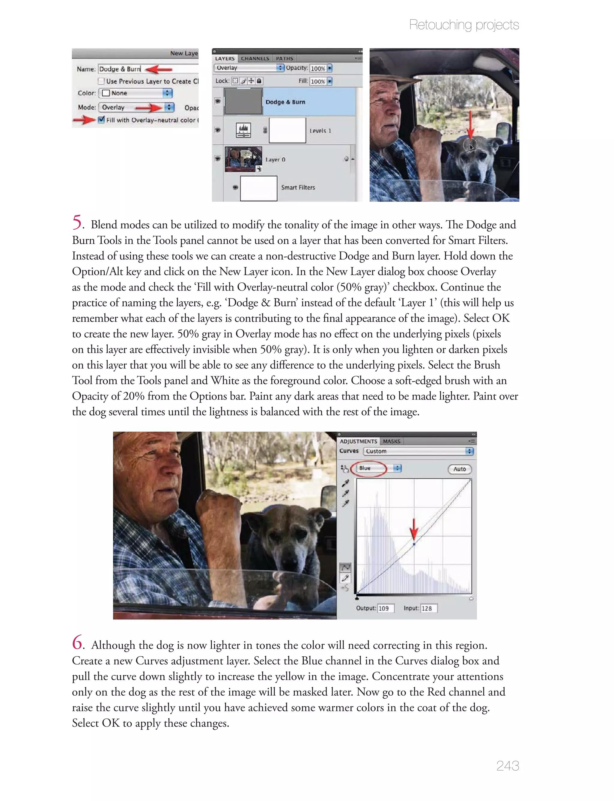 Retouching projects




5. Blend modes can be utilized to modify the tonality of the image in other ways. The Dodge and
Burn Tools in the Tools panel cannot be used on a layer that has been converted for Smart Filters.
Instead of using these tools we can create a non-destructive Dodge and Burn layer. Hold down the
Option/Alt key and click on the New Layer icon. In the New Layer dialog box choose Overlay
as the mode and check the ‘Fill with Overlay-neutral color (50% gray)’ checkbox. Continue the
practice of naming the layers, e.g. ‘Dodge & Burn’ instead of the default ‘Layer 1’ (this will help us
remember what each of the layers is contributing to the ﬁnal appearance of the image). Select OK
to create the new layer. 50% gray in Overlay mode has no eﬀect on the underlying pixels (pixels
on this layer are eﬀectively invisible when 50% gray). It is only when you lighten or darken pixels
on this layer that you will be able to see any diﬀerence to the underlying pixels. Select the Brush
Tool from the Tools panel and White as the foreground color. Choose a soft-edged brush with an
Opacity of 20% from the Options bar. Paint any dark areas that need to be made lighter. Paint over
the dog several times until the lightness is balanced with the rest of the image.




6. Although the dog is now lighter in tones the color will need correcting in this region.
Create a new Curves adjustment layer. Select the Blue channel in the Curves dialog box and
pull the curve down slightly to increase the yellow in the image. Concentrate your attentions
only on the dog as the rest of the image will be masked later. Now go to the Red channel and
raise the curve slightly until you have achieved some warmer colors in the coat of the dog.
Select OK to apply these changes.


                                                                                                243
 