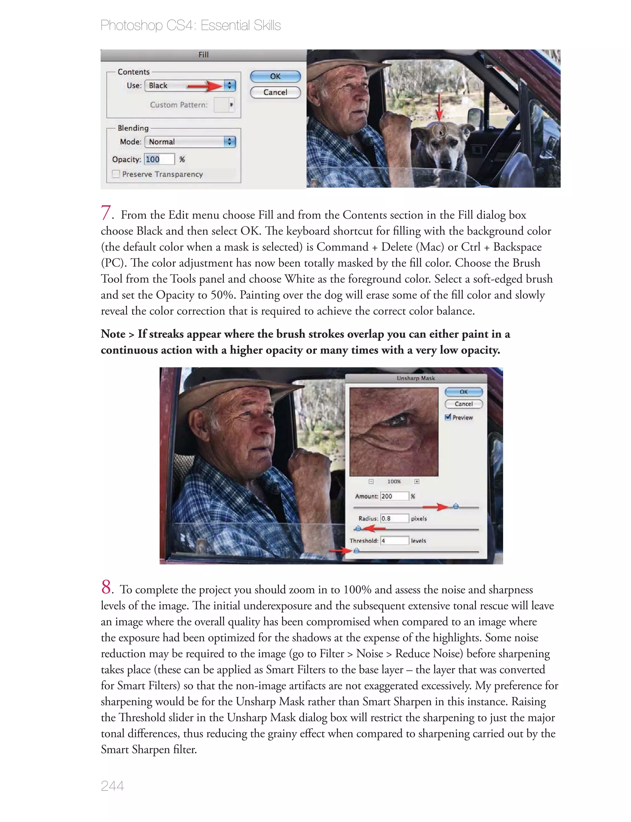 Photoshop CS4: Essential Skills




7. From the Edit menu choose Fill and from the Contents section in the Fill dialog box
choose Black and then select OK. The keyboard shortcut for ﬁlling with the background color
(the default color when a mask is selected) is Command + Delete (Mac) or Ctrl + Backspace
(PC). The color adjustment has now been totally masked by the ﬁll color. Choose the Brush
Tool from the Tools panel and choose White as the foreground color. Select a soft-edged brush
and set the Opacity to 50%. Painting over the dog will erase some of the ﬁll color and slowly
reveal the color correction that is required to achieve the correct color balance.
Note > If streaks appear where the brush strokes overlap you can either paint in a
continuous action with a higher opacity or many times with a very low opacity.




8. To complete the project you should zoom in to 100% and assess the noise and sharpness
levels of the image. The initial underexposure and the subsequent extensive tonal rescue will leave
an image where the overall quality has been compromised when compared to an image where
the exposure had been optimized for the shadows at the expense of the highlights. Some noise
reduction may be required to the image (go to Filter > Noise > Reduce Noise) before sharpening
takes place (these can be applied as Smart Filters to the base layer – the layer that was converted
for Smart Filters) so that the non-image artifacts are not exaggerated excessively. My preference for
sharpening would be for the Unsharp Mask rather than Smart Sharpen in this instance. Raising
the Threshold slider in the Unsharp Mask dialog box will restrict the sharpening to just the major
tonal diﬀerences, thus reducing the grainy eﬀect when compared to sharpening carried out by the
Smart Sharpen ﬁlter.


244
 