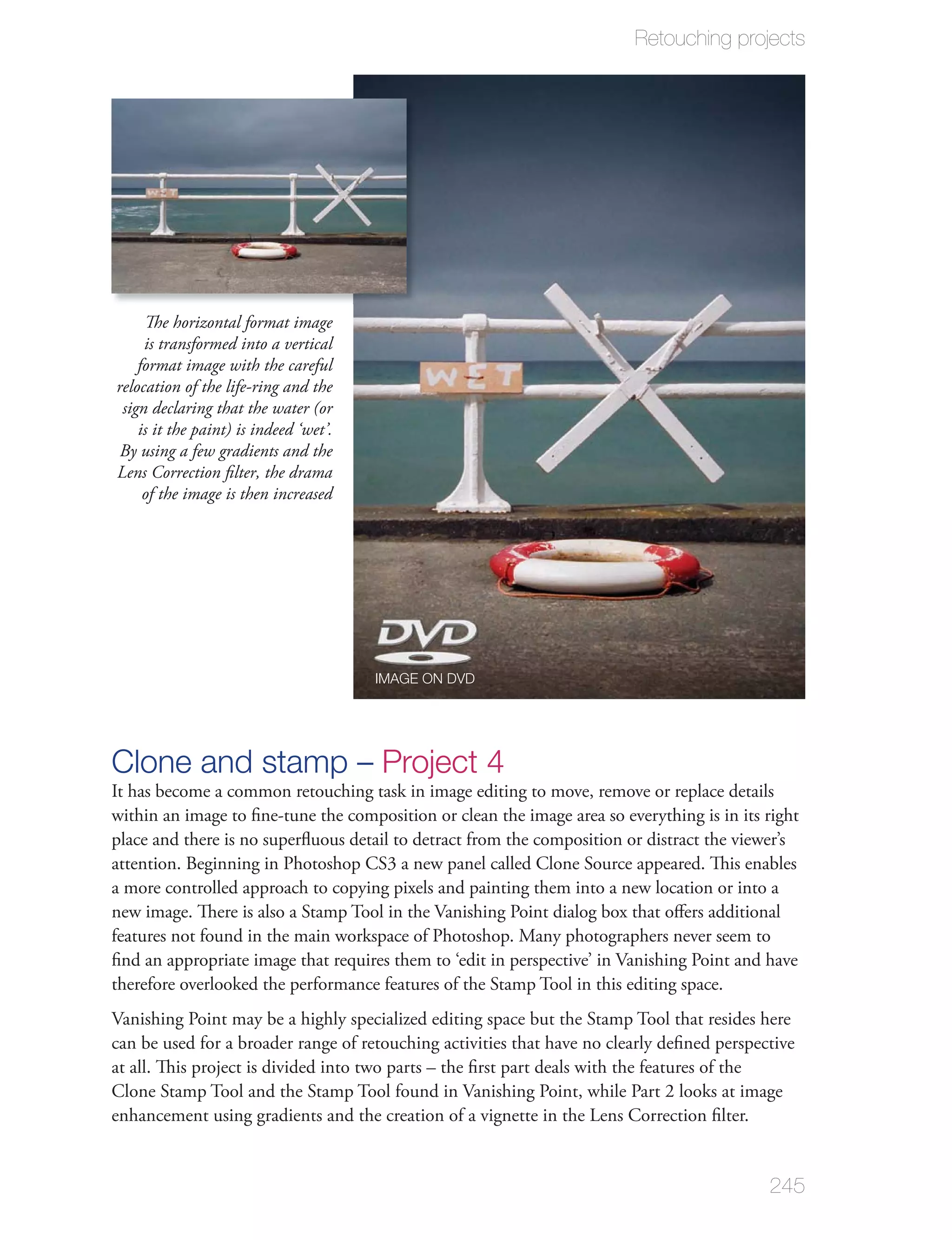 Retouching projects




     The horizontal format image
     is transformed into a vertical
    format image with the careful
relocation of the life-ring and the
 sign declaring that the water (or
    is it the paint) is indeed ‘wet’.
 By using a few gradients and the
Lens Correction ﬁlter, the drama
     of the image is then increased




                                        IMAGE ON DVD




Clone and stamp – Project 4
It has become a common retouching task in image editing to move, remove or replace details
within an image to ﬁne-tune the composition or clean the image area so everything is in its right
place and there is no superﬂuous detail to detract from the composition or distract the viewer’s
attention. Beginning in Photoshop CS3 a new panel called Clone Source appeared. This enables
a more controlled approach to copying pixels and painting them into a new location or into a
new image. There is also a Stamp Tool in the Vanishing Point dialog box that oﬀers additional
features not found in the main workspace of Photoshop. Many photographers never seem to
ﬁnd an appropriate image that requires them to ‘edit in perspective’ in Vanishing Point and have
therefore overlooked the performance features of the Stamp Tool in this editing space.
Vanishing Point may be a highly specialized editing space but the Stamp Tool that resides here
can be used for a broader range of retouching activities that have no clearly deﬁned perspective
at all. This project is divided into two parts – the ﬁrst part deals with the features of the
Clone Stamp Tool and the Stamp Tool found in Vanishing Point, while Part 2 looks at image
enhancement using gradients and the creation of a vignette in the Lens Correction ﬁlter.


                                                                                            245
 