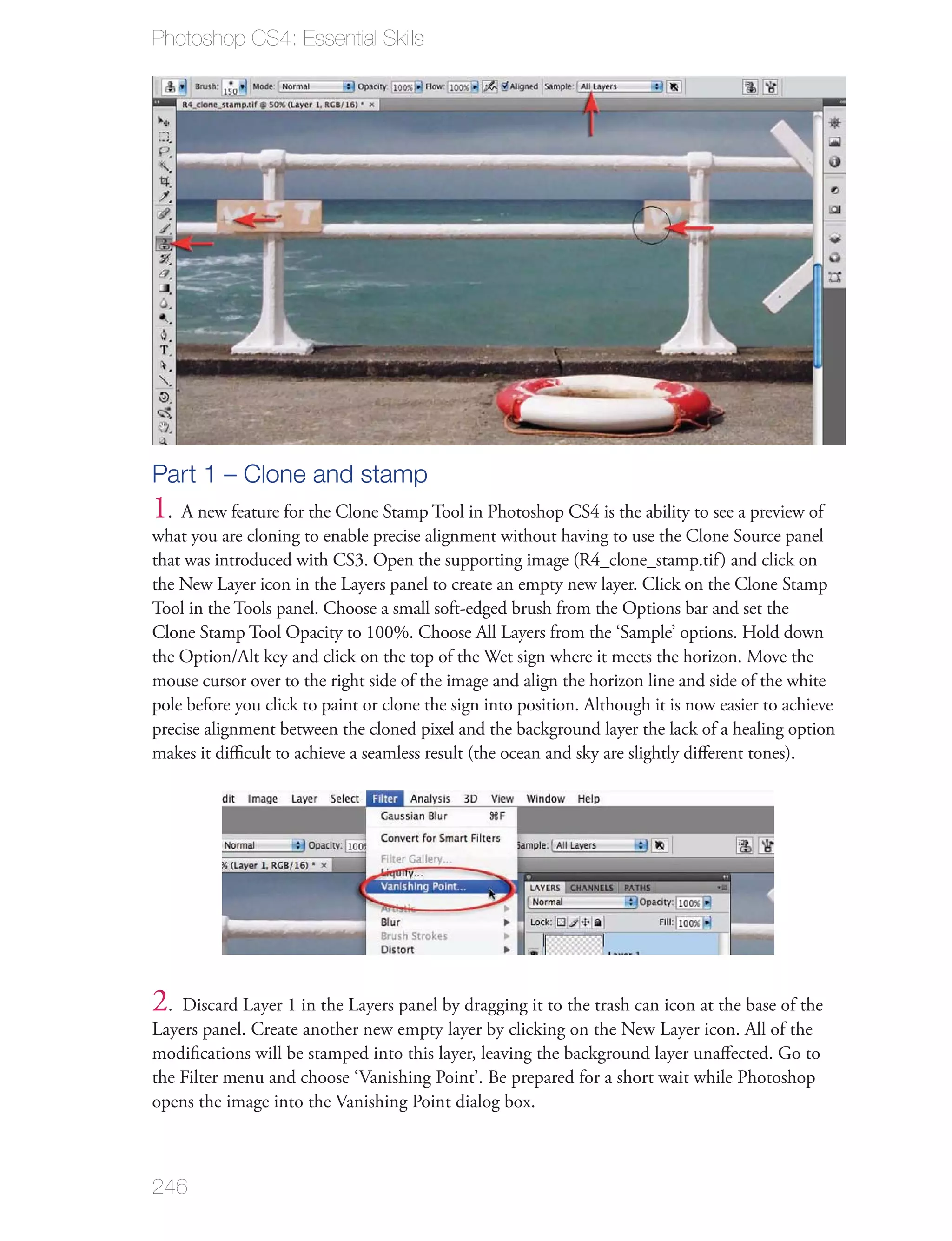 Photoshop CS4: Essential Skills




Part 1 – Clone and stamp
1. A new feature for the Clone Stamp Tool in Photoshop CS4 is the ability to see a preview of
what you are cloning to enable precise alignment without having to use the Clone Source panel
that was introduced with CS3. Open the supporting image (R4_clone_stamp.tif ) and click on
the New Layer icon in the Layers panel to create an empty new layer. Click on the Clone Stamp
Tool in the Tools panel. Choose a small soft-edged brush from the Options bar and set the
Clone Stamp Tool Opacity to 100%. Choose All Layers from the ‘Sample’ options. Hold down
the Option/Alt key and click on the top of the Wet sign where it meets the horizon. Move the
mouse cursor over to the right side of the image and align the horizon line and side of the white
pole before you click to paint or clone the sign into position. Although it is now easier to achieve
precise alignment between the cloned pixel and the background layer the lack of a healing option
makes it diﬃcult to achieve a seamless result (the ocean and sky are slightly diﬀerent tones).




2. Discard Layer 1 in the Layers panel by dragging it to the trash can icon at the base of the
Layers panel. Create another new empty layer by clicking on the New Layer icon. All of the
modiﬁcations will be stamped into this layer, leaving the background layer unaﬀected. Go to
the Filter menu and choose ‘Vanishing Point’. Be prepared for a short wait while Photoshop
opens the image into the Vanishing Point dialog box.



246
 