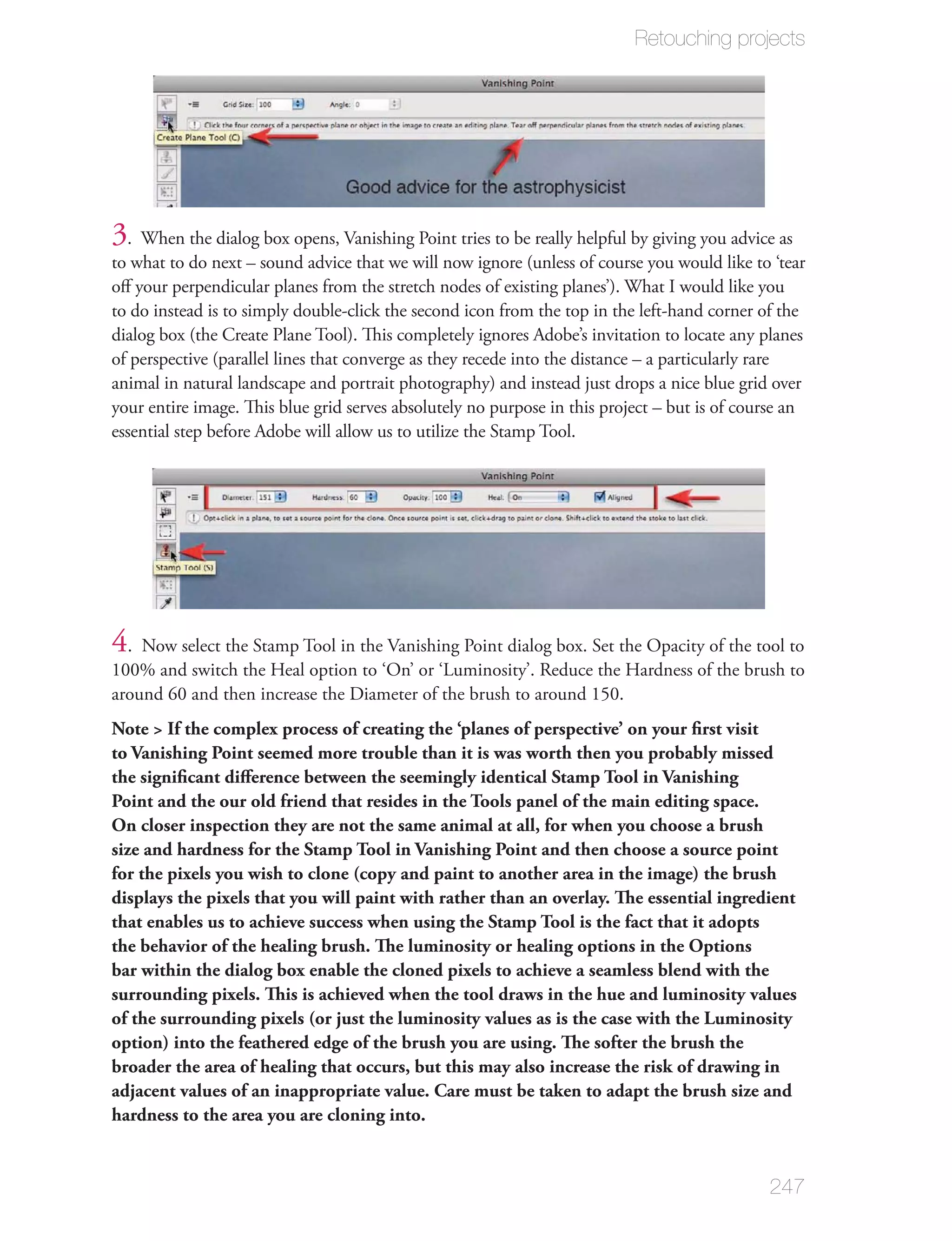 Retouching projects




3 . When the dialog box opens, Vanishing Point tries to be really helpful by giving you advice as
to what to do next – sound advice that we will now ignore (unless of course you would like to ‘tear
oﬀ your perpendicular planes from the stretch nodes of existing planes’). What I would like you
to do instead is to simply double-click the second icon from the top in the left-hand corner of the
dialog box (the Create Plane Tool). This completely ignores Adobe’s invitation to locate any planes
of perspective (parallel lines that converge as they recede into the distance – a particularly rare
animal in natural landscape and portrait photography) and instead just drops a nice blue grid over
your entire image. This blue grid serves absolutely no purpose in this project – but is of course an
essential step before Adobe will allow us to utilize the Stamp Tool.




4. Now select the Stamp Tool in the Vanishing Point dialog box. Set the Opacity of the tool to
100% and switch the Heal option to ‘On’ or ‘Luminosity’. Reduce the Hardness of the brush to
around 60 and then increase the Diameter of the brush to around 150.
Note > If the complex process of creating the ‘planes of perspective’ on your ﬁrst visit
to Vanishing Point seemed more trouble than it is was worth then you probably missed
the signiﬁcant diﬀerence between the seemingly identical Stamp Tool in Vanishing
Point and the our old friend that resides in the Tools panel of the main editing space.
On closer inspection they are not the same animal at all, for when you choose a brush
size and hardness for the Stamp Tool in Vanishing Point and then choose a source point
for the pixels you wish to clone (copy and paint to another area in the image) the brush
displays the pixels that you will paint with rather than an overlay. The essential ingredient
that enables us to achieve success when using the Stamp Tool is the fact that it adopts
the behavior of the healing brush. The luminosity or healing options in the Options
bar within the dialog box enable the cloned pixels to achieve a seamless blend with the
surrounding pixels. This is achieved when the tool draws in the hue and luminosity values
of the surrounding pixels (or just the luminosity values as is the case with the Luminosity
option) into the feathered edge of the brush you are using. The softer the brush the
broader the area of healing that occurs, but this may also increase the risk of drawing in
adjacent values of an inappropriate value. Care must be taken to adapt the brush size and
hardness to the area you are cloning into.


                                                                                              247
 