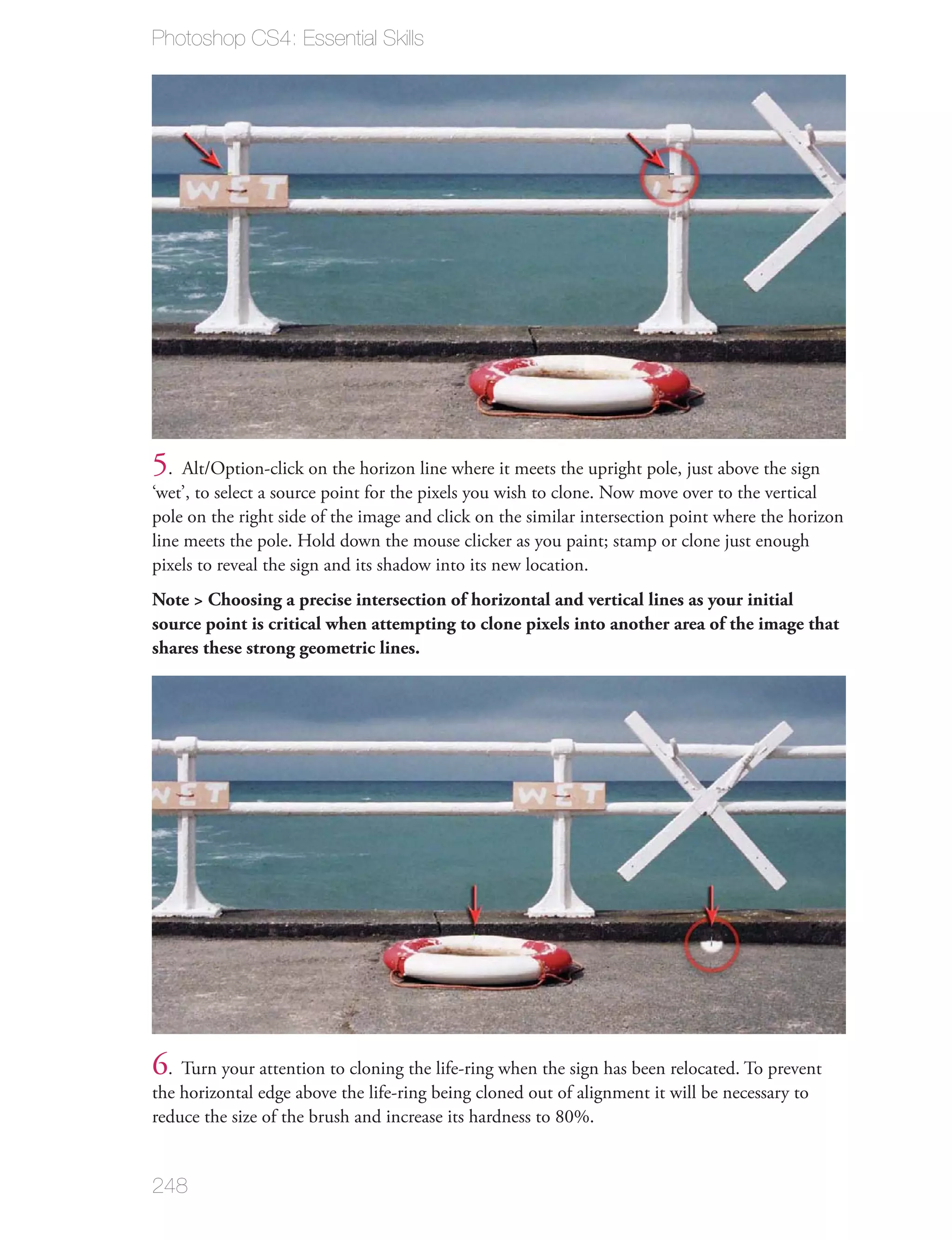 Photoshop CS4: Essential Skills




5. Alt/Option-click on the horizon line where it meets the upright pole, just above the sign
‘wet’, to select a source point for the pixels you wish to clone. Now move over to the vertical
pole on the right side of the image and click on the similar intersection point where the horizon
line meets the pole. Hold down the mouse clicker as you paint; stamp or clone just enough
pixels to reveal the sign and its shadow into its new location.
Note > Choosing a precise intersection of horizontal and vertical lines as your initial
source point is critical when attempting to clone pixels into another area of the image that
shares these strong geometric lines.




6. Turn your attention to cloning the life-ring when the sign has been relocated. To prevent
the horizontal edge above the life-ring being cloned out of alignment it will be necessary to
reduce the size of the brush and increase its hardness to 80%.


248
 