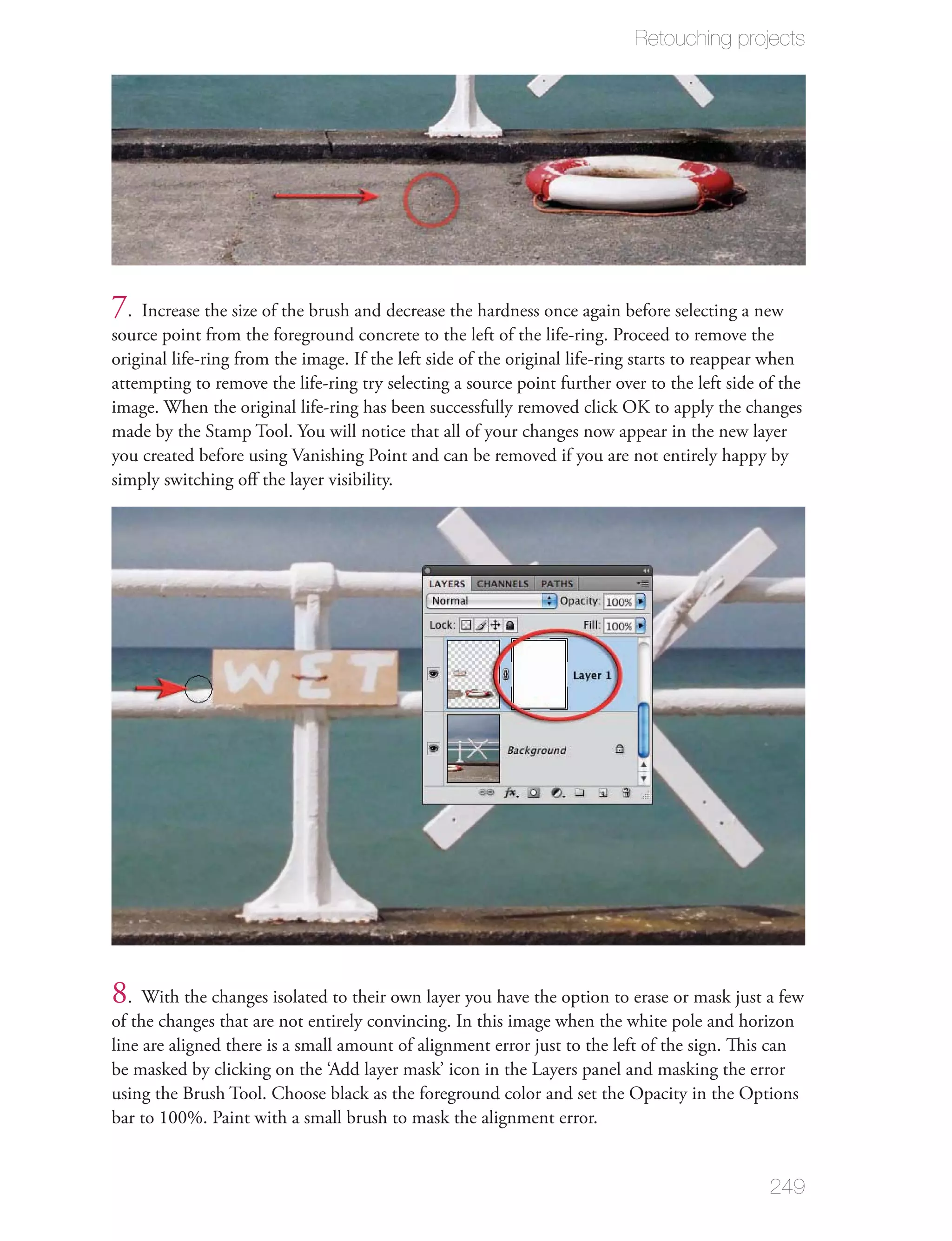 Retouching projects




7. Increase the size of the brush and decrease the hardness once again before selecting a new
source point from the foreground concrete to the left of the life-ring. Proceed to remove the
original life-ring from the image. If the left side of the original life-ring starts to reappear when
attempting to remove the life-ring try selecting a source point further over to the left side of the
image. When the original life-ring has been successfully removed click OK to apply the changes
made by the Stamp Tool. You will notice that all of your changes now appear in the new layer
you created before using Vanishing Point and can be removed if you are not entirely happy by
simply switching oﬀ the layer visibility.




8. With the changes isolated to their own layer you have the option to erase or mask just a few
of the changes that are not entirely convincing. In this image when the white pole and horizon
line are aligned there is a small amount of alignment error just to the left of the sign. This can
be masked by clicking on the ‘Add layer mask’ icon in the Layers panel and masking the error
using the Brush Tool. Choose black as the foreground color and set the Opacity in the Options
bar to 100%. Paint with a small brush to mask the alignment error.


                                                                                                249
 