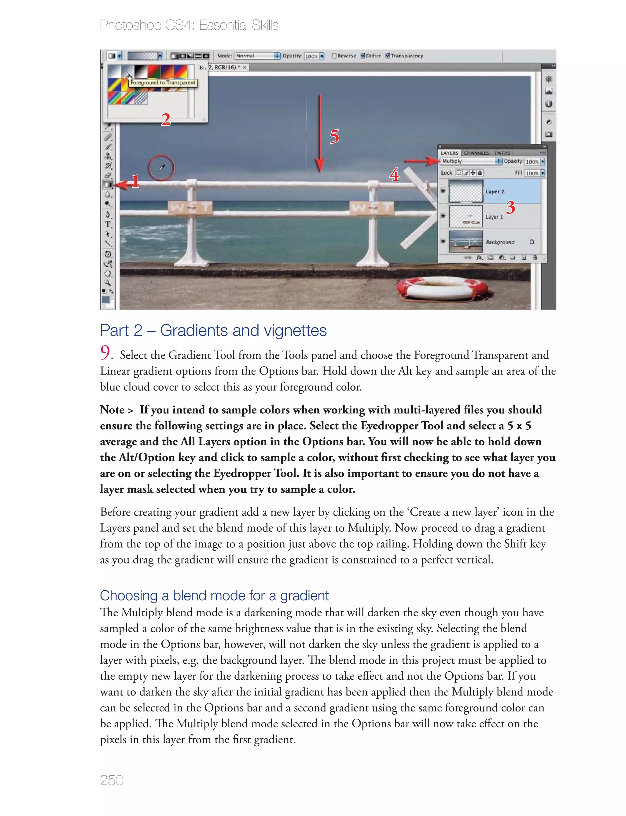 Photoshop CS4: Essential Skills




             2
                                                 5

      1                                                      4
                                                                                      3




Part 2 – Gradients and vignettes
9. Select the Gradient Tool from the Tools panel and choose the Foreground Transparent and
Linear gradient options from the Options bar. Hold down the Alt key and sample an area of the
blue cloud cover to select this as your foreground color.
Note > If you intend to sample colors when working with multi-layered ﬁles you should
ensure the following settings are in place. Select the Eyedropper Tool and select a 5 x 5
average and the All Layers option in the Options bar. You will now be able to hold down
the Alt/Option key and click to sample a color, without ﬁrst checking to see what layer you
are on or selecting the Eyedropper Tool. It is also important to ensure you do not have a
layer mask selected when you try to sample a color.
Before creating your gradient add a new layer by clicking on the ‘Create a new layer’ icon in the
Layers panel and set the blend mode of this layer to Multiply. Now proceed to drag a gradient
from the top of the image to a position just above the top railing. Holding down the Shift key
as you drag the gradient will ensure the gradient is constrained to a perfect vertical.

Choosing a blend mode for a gradient
The Multiply blend mode is a darkening mode that will darken the sky even though you have
sampled a color of the same brightness value that is in the existing sky. Selecting the blend
mode in the Options bar, however, will not darken the sky unless the gradient is applied to a
layer with pixels, e.g. the background layer. The blend mode in this project must be applied to
the empty new layer for the darkening process to take eﬀect and not the Options bar. If you
want to darken the sky after the initial gradient has been applied then the Multiply blend mode
can be selected in the Options bar and a second gradient using the same foreground color can
be applied. The Multiply blend mode selected in the Options bar will now take eﬀect on the
pixels in this layer from the ﬁrst gradient.


250
 