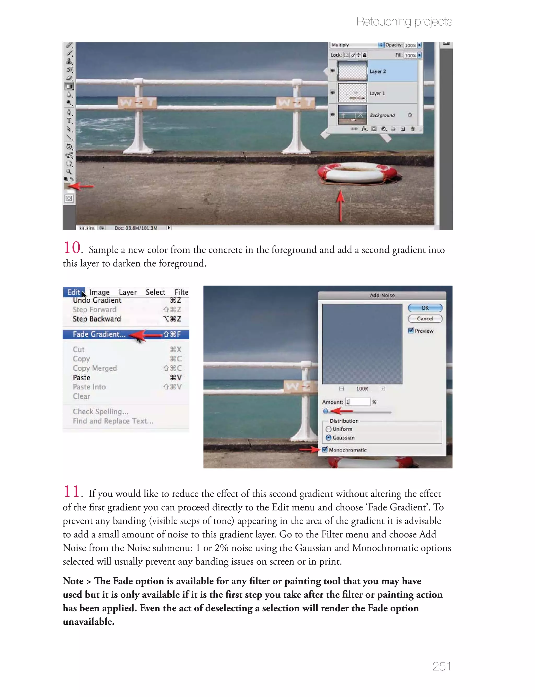 Retouching projects




10. Sample a new color from the concrete in the foreground and add a second gradient into
this layer to darken the foreground.




11. If you would like to reduce the eﬀect of this second gradient without altering the eﬀect
of the ﬁrst gradient you can proceed directly to the Edit menu and choose ‘Fade Gradient’. To
prevent any banding (visible steps of tone) appearing in the area of the gradient it is advisable
to add a small amount of noise to this gradient layer. Go to the Filter menu and choose Add
Noise from the Noise submenu: 1 or 2% noise using the Gaussian and Monochromatic options
selected will usually prevent any banding issues on screen or in print.
Note > The Fade option is available for any ﬁlter or painting tool that you may have
used but it is only available if it is the ﬁrst step you take after the ﬁlter or painting action
has been applied. Even the act of deselecting a selection will render the Fade option
unavailable.



                                                                                             251
 