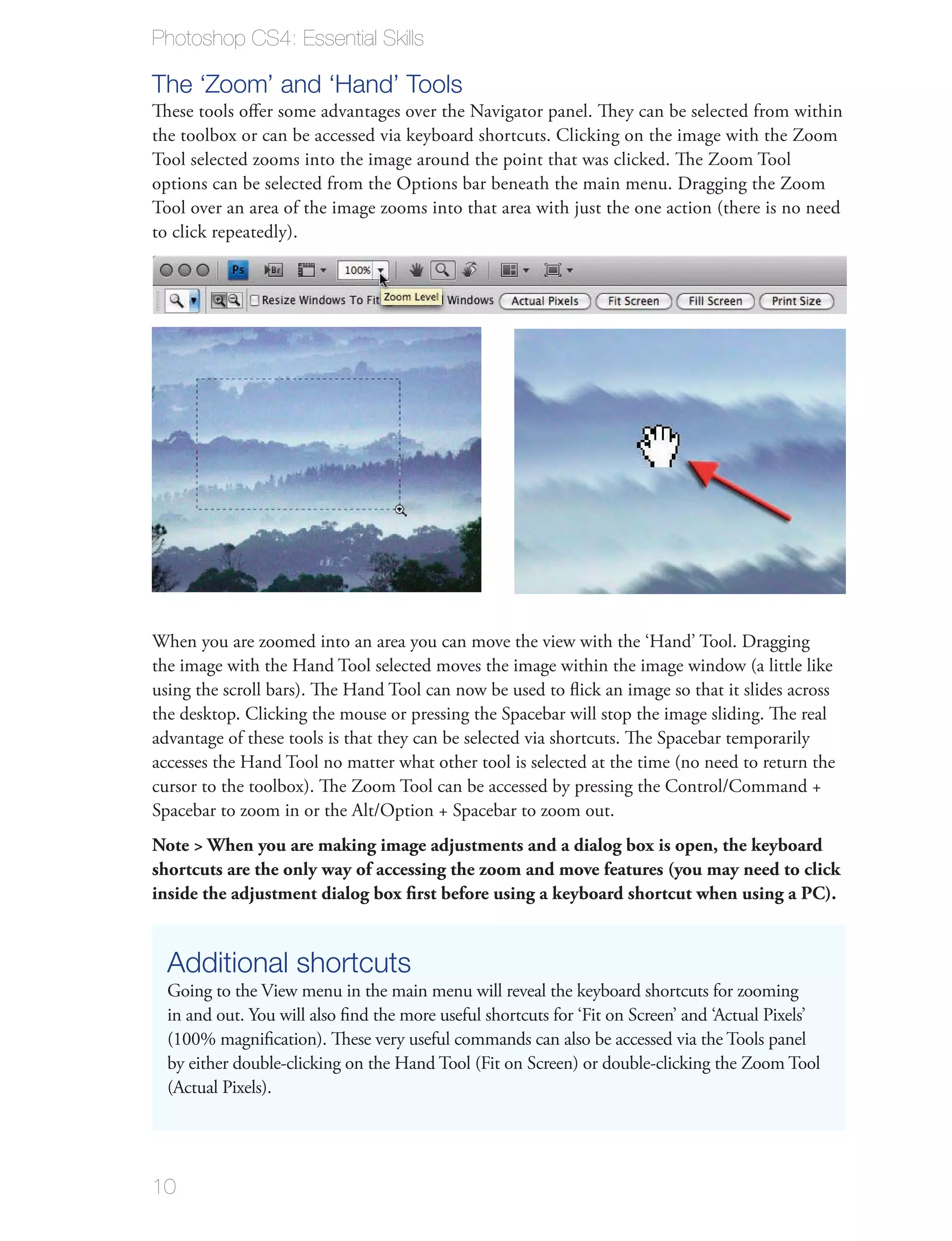 Photoshop CS4: Essential Skills

The ‘Zoom’ and ‘Hand’ Tools
These tools oﬀer some advantages over the Navigator panel. They can be selected from within
the toolbox or can be accessed via keyboard shortcuts. Clicking on the image with the Zoom
Tool selected zooms into the image around the point that was clicked. The Zoom Tool
options can be selected from the Options bar beneath the main menu. Dragging the Zoom
Tool over an area of the image zooms into that area with just the one action (there is no need
to click repeatedly).




When you are zoomed into an area you can move the view with the ‘Hand’ Tool. Dragging
the image with the Hand Tool selected moves the image within the image window (a little like
using the scroll bars). The Hand Tool can now be used to ﬂick an image so that it slides across
the desktop. Clicking the mouse or pressing the Spacebar will stop the image sliding. The real
advantage of these tools is that they can be selected via shortcuts. The Spacebar temporarily
accesses the Hand Tool no matter what other tool is selected at the time (no need to return the
cursor to the toolbox). The Zoom Tool can be accessed by pressing the Control/Command +
Spacebar to zoom in or the Alt/Option + Spacebar to zoom out.
Note > When you are making image adjustments and a dialog box is open, the keyboard
shortcuts are the only way of accessing the zoom and move features (you may need to click
inside the adjustment dialog box ﬁrst before using a keyboard shortcut when using a PC).


  Additional shortcuts
  Going to the View menu in the main menu will reveal the keyboard shortcuts for zooming
  in and out. You will also ﬁnd the more useful shortcuts for ‘Fit on Screen’ and ‘Actual Pixels’
  (100% magniﬁcation). These very useful commands can also be accessed via the Tools panel
  by either double-clicking on the Hand Tool (Fit on Screen) or double-clicking the Zoom Tool
  (Actual Pixels).




10
 
