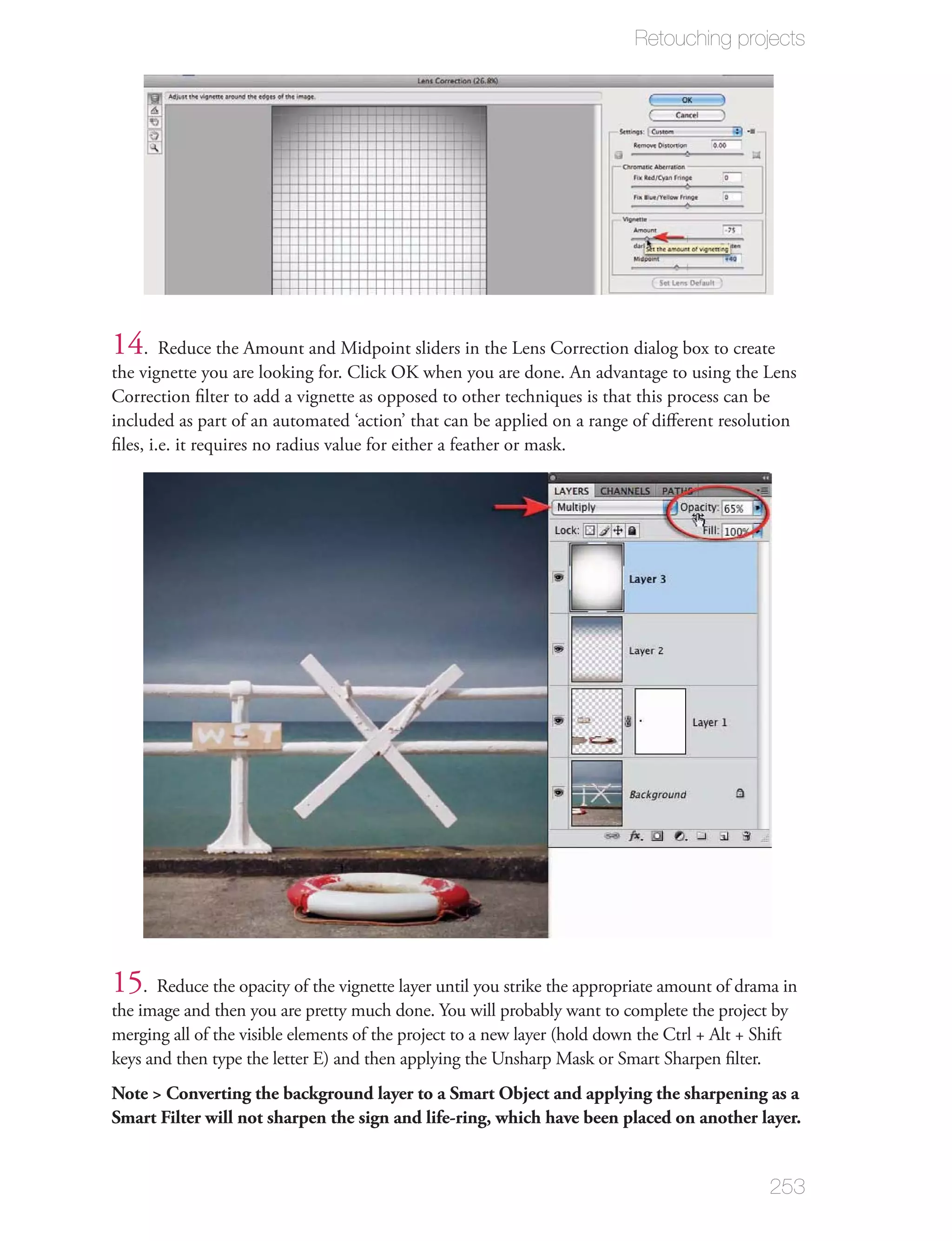 Retouching projects




14. Reduce the Amount and Midpoint sliders in the Lens Correction dialog box to create
the vignette you are looking for. Click OK when you are done. An advantage to using the Lens
Correction ﬁlter to add a vignette as opposed to other techniques is that this process can be
included as part of an automated ‘action’ that can be applied on a range of diﬀerent resolution
ﬁles, i.e. it requires no radius value for either a feather or mask.




15. Reduce the opacity of the vignette layer until you strike the appropriate amount of drama in
the image and then you are pretty much done. You will probably want to complete the project by
merging all of the visible elements of the project to a new layer (hold down the Ctrl + Alt + Shift
keys and then type the letter E) and then applying the Unsharp Mask or Smart Sharpen ﬁlter.
Note > Converting the background layer to a Smart Object and applying the sharpening as a
Smart Filter will not sharpen the sign and life-ring, which have been placed on another layer.


                                                                                                253
 