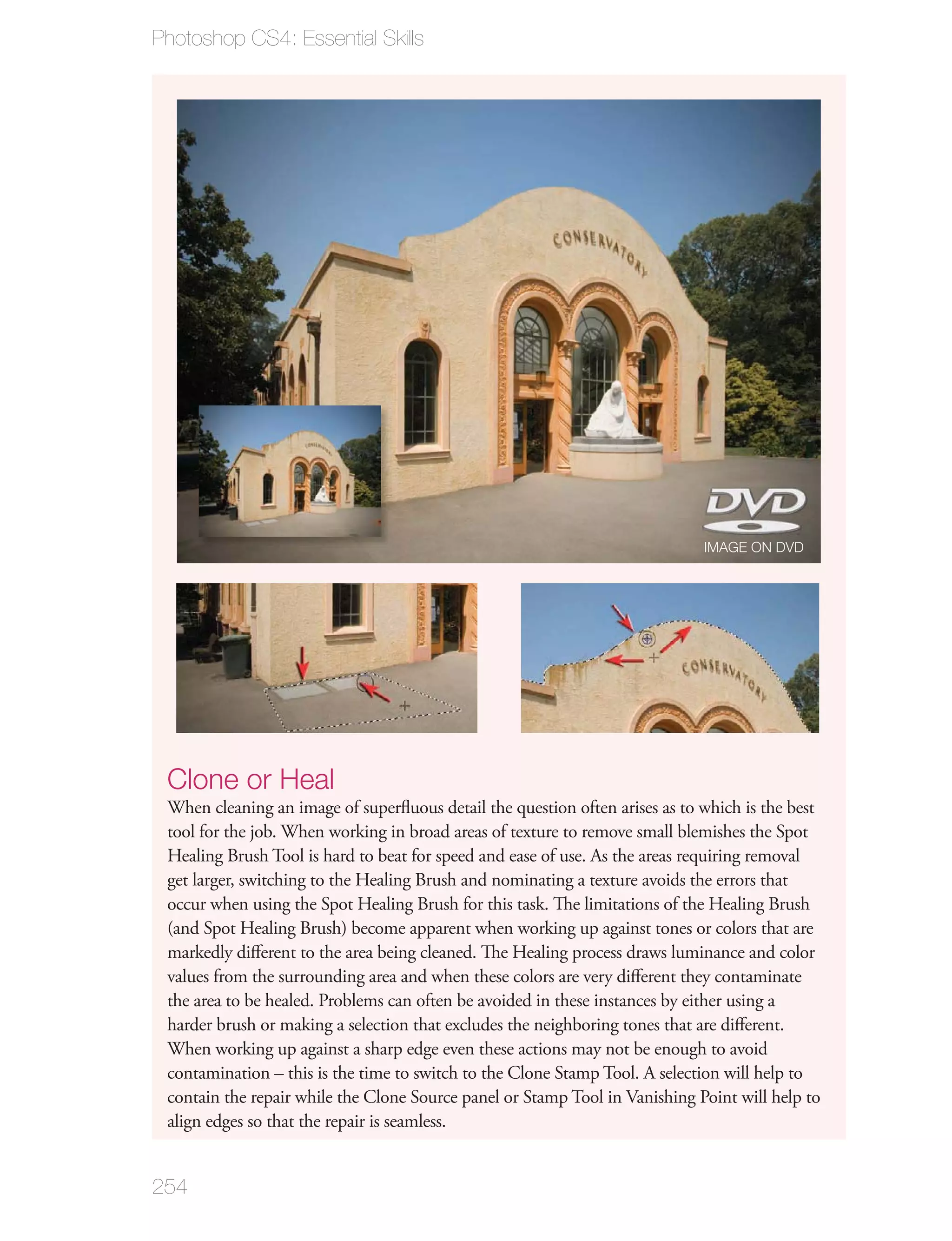 Photoshop CS4: Essential Skills




                                                                             IMAGE ON DVD




 Clone or Heal
 When cleaning an image of superﬂuous detail the question often arises as to which is the best
 tool for the job. When working in broad areas of texture to remove small blemishes the Spot
 Healing Brush Tool is hard to beat for speed and ease of use. As the areas requiring removal
 get larger, switching to the Healing Brush and nominating a texture avoids the errors that
 occur when using the Spot Healing Brush for this task. The limitations of the Healing Brush
 (and Spot Healing Brush) become apparent when working up against tones or colors that are
 markedly diﬀerent to the area being cleaned. The Healing process draws luminance and color
 values from the surrounding area and when these colors are very diﬀerent they contaminate
 the area to be healed. Problems can often be avoided in these instances by either using a
 harder brush or making a selection that excludes the neighboring tones that are diﬀerent.
 When working up against a sharp edge even these actions may not be enough to avoid
 contamination – this is the time to switch to the Clone Stamp Tool. A selection will help to
 contain the repair while the Clone Source panel or Stamp Tool in Vanishing Point will help to
 align edges so that the repair is seamless.


254
 
