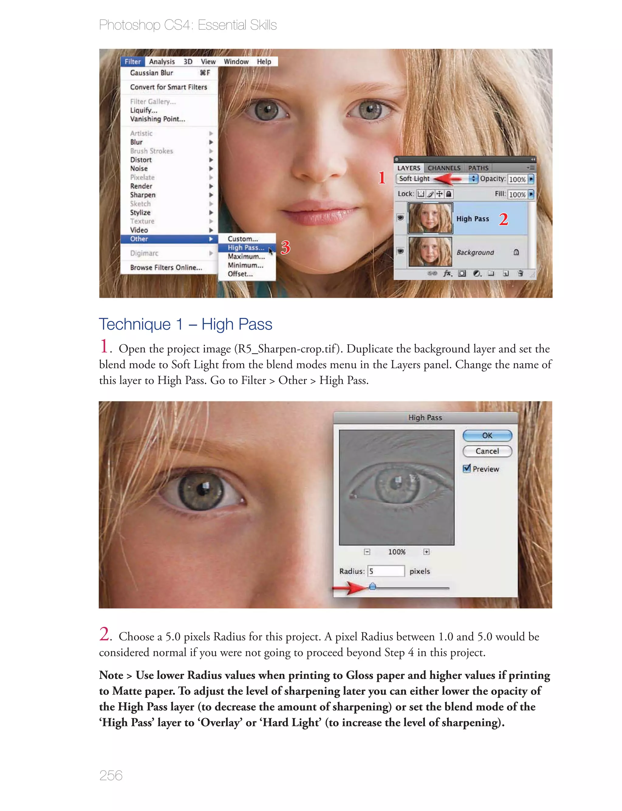 Photoshop CS4: Essential Skills




                                                          1

                                                                                    2
                                      3



Technique 1 – High Pass
1. Open the project image (R5_Sharpen-crop.tif ). Duplicate the background layer and set the
blend mode to Soft Light from the blend modes menu in the Layers panel. Change the name of
this layer to High Pass. Go to Filter > Other > High Pass.




2. Choose a 5.0 pixels Radius for this project. A pixel Radius between 1.0 and 5.0 would be
considered normal if you were not going to proceed beyond Step 4 in this project.
Note > Use lower Radius values when printing to Gloss paper and higher values if printing
to Matte paper. To adjust the level of sharpening later you can either lower the opacity of
the High Pass layer (to decrease the amount of sharpening) or set the blend mode of the
‘High Pass’ layer to ‘Overlay’ or ‘Hard Light’ (to increase the level of sharpening).



256
 
