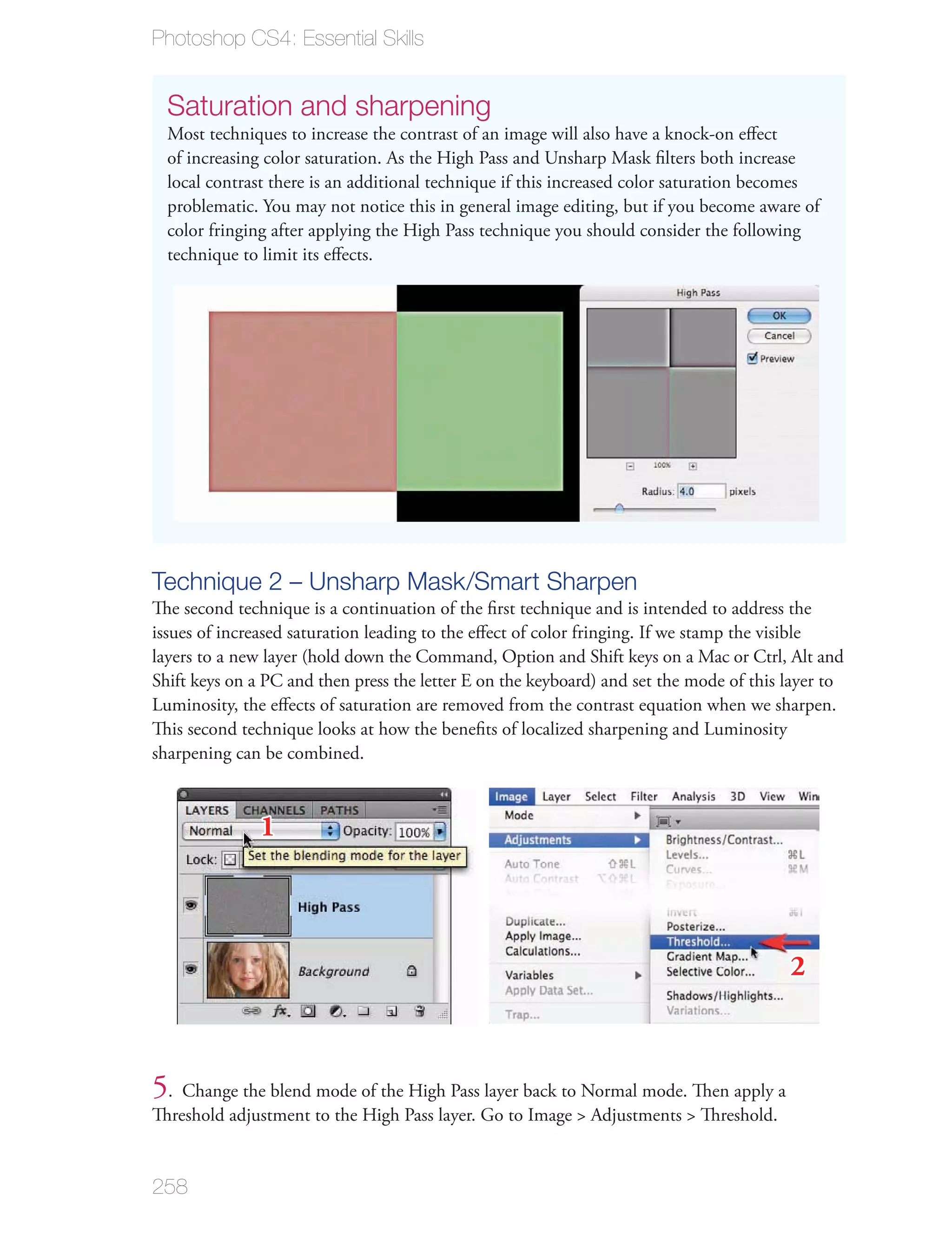 Photoshop CS4: Essential Skills


  Saturation and sharpening
  Most techniques to increase the contrast of an image will also have a knock-on eﬀect
  of increasing color saturation. As the High Pass and Unsharp Mask ﬁlters both increase
  local contrast there is an additional technique if this increased color saturation becomes
  problematic. You may not notice this in general image editing, but if you become aware of
  color fringing after applying the High Pass technique you should consider the following
  technique to limit its eﬀects.




Technique 2 – Unsharp Mask/Smart Sharpen
The second technique is a continuation of the ﬁrst technique and is intended to address the
issues of increased saturation leading to the eﬀect of color fringing. If we stamp the visible
layers to a new layer (hold down the Command, Option and Shift keys on a Mac or Ctrl, Alt and
Shift keys on a PC and then press the letter E on the keyboard) and set the mode of this layer to
Luminosity, the eﬀects of saturation are removed from the contrast equation when we sharpen.
This second technique looks at how the beneﬁts of localized sharpening and Luminosity
sharpening can be combined.



               1



                                                                                         2



5. Change the blend mode of the High Pass layer back to Normal mode. Then apply a
Threshold adjustment to the High Pass layer. Go to Image > Adjustments > Threshold.


258
 
