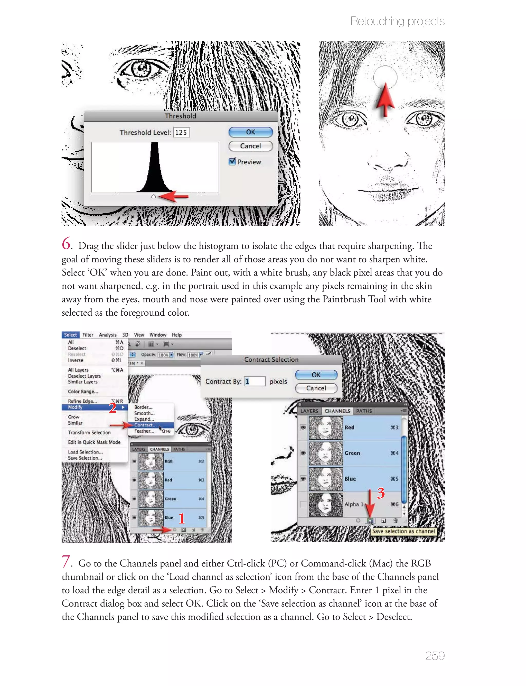 Retouching projects




6. Drag the slider just below the histogram to isolate the edges that require sharpening. The
goal of moving these sliders is to render all of those areas you do not want to sharpen white.
Select ‘OK’ when you are done. Paint out, with a white brush, any black pixel areas that you do
not want sharpened, e.g. in the portrait used in this example any pixels remaining in the skin
away from the eyes, mouth and nose were painted over using the Paintbrush Tool with white
selected as the foreground color.




           2




                                                                               3
                             1

7. Go to the Channels panel and either Ctrl-click (PC) or Command-click (Mac) the RGB
thumbnail or click on the ‘Load channel as selection’ icon from the base of the Channels panel
to load the edge detail as a selection. Go to Select > Modify > Contract. Enter 1 pixel in the
Contract dialog box and select OK. Click on the ‘Save selection as channel’ icon at the base of
the Channels panel to save this modiﬁed selection as a channel. Go to Select > Deselect.


                                                                                           259
 