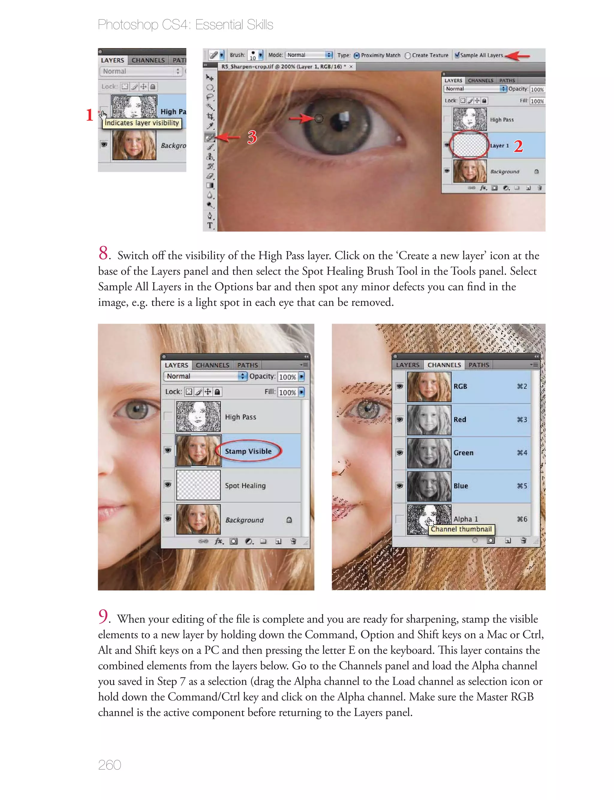 Photoshop CS4: Essential Skills




1
                                     3
                                                                                                2




    8. Switch oﬀ the visibility of the High Pass layer. Click on the ‘Create a new layer’ icon at the
    base of the Layers panel and then select the Spot Healing Brush Tool in the Tools panel. Select
    Sample All Layers in the Options bar and then spot any minor defects you can ﬁnd in the
    image, e.g. there is a light spot in each eye that can be removed.




    9. When your editing of the ﬁle is complete and you are ready for sharpening, stamp the visible
    elements to a new layer by holding down the Command, Option and Shift keys on a Mac or Ctrl,
    Alt and Shift keys on a PC and then pressing the letter E on the keyboard. This layer contains the
    combined elements from the layers below. Go to the Channels panel and load the Alpha channel
    you saved in Step 7 as a selection (drag the Alpha channel to the Load channel as selection icon or
    hold down the Command/Ctrl key and click on the Alpha channel. Make sure the Master RGB
    channel is the active component before returning to the Layers panel.



    260
 