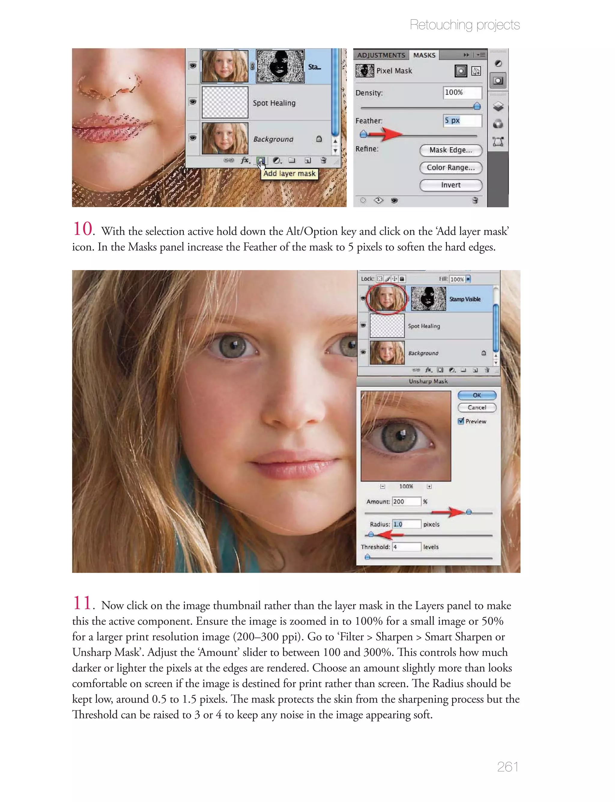 Retouching projects




10. With the selection active hold down the Alt/Option key and click on the ‘Add layer mask’
icon. In the Masks panel increase the Feather of the mask to 5 pixels to soften the hard edges.




11. Now click on the image thumbnail rather than the layer mask in the Layers panel to make
this the active component. Ensure the image is zoomed in to 100% for a small image or 50%
for a larger print resolution image (200–300 ppi). Go to ‘Filter > Sharpen > Smart Sharpen or
Unsharp Mask’. Adjust the ‘Amount’ slider to between 100 and 300%. This controls how much
darker or lighter the pixels at the edges are rendered. Choose an amount slightly more than looks
comfortable on screen if the image is destined for print rather than screen. The Radius should be
kept low, around 0.5 to 1.5 pixels. The mask protects the skin from the sharpening process but the
Threshold can be raised to 3 or 4 to keep any noise in the image appearing soft.



                                                                                                  261
 