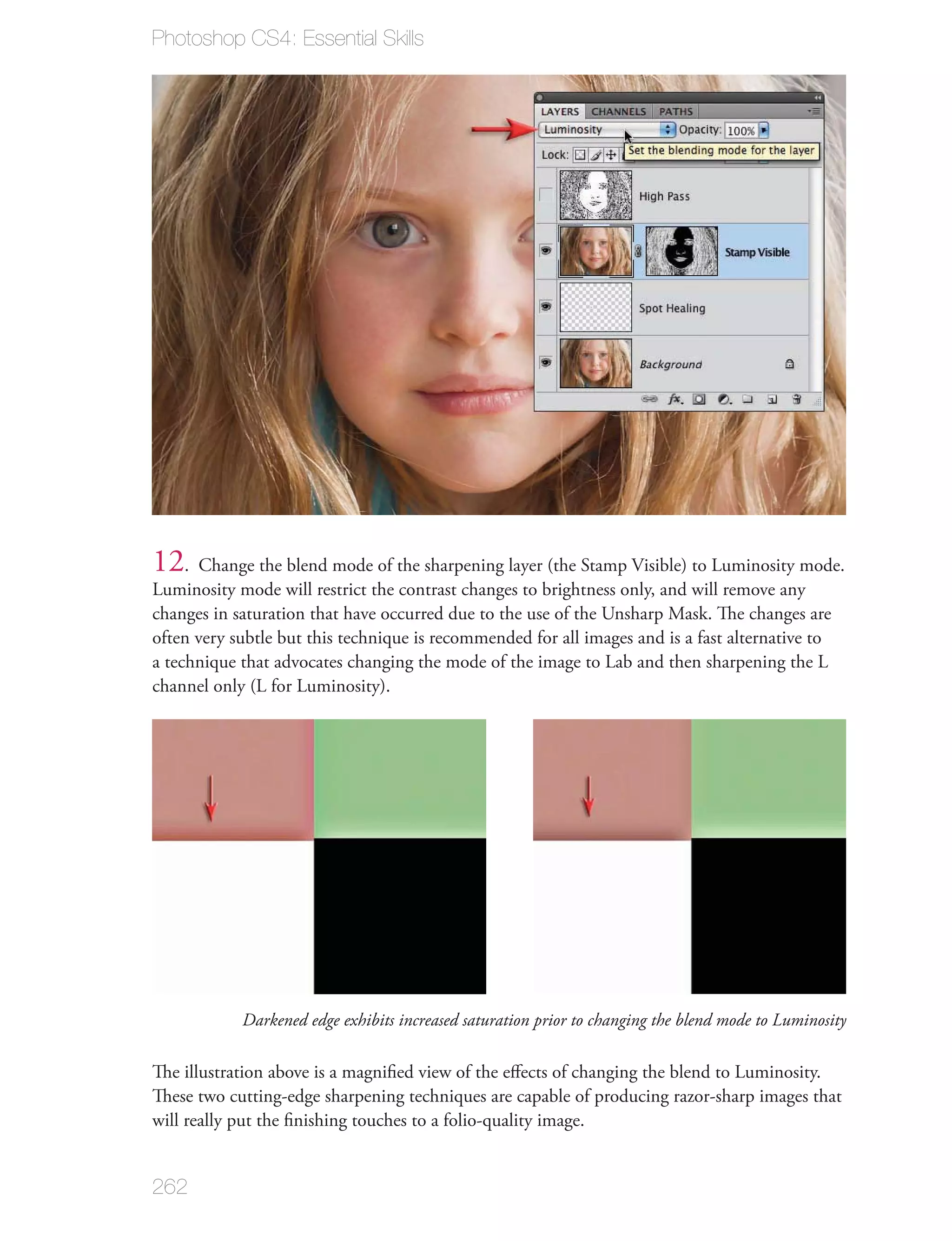 Photoshop CS4: Essential Skills




12. Change the blend mode of the sharpening layer (the Stamp Visible) to Luminosity mode.
Luminosity mode will restrict the contrast changes to brightness only, and will remove any
changes in saturation that have occurred due to the use of the Unsharp Mask. The changes are
often very subtle but this technique is recommended for all images and is a fast alternative to
a technique that advocates changing the mode of the image to Lab and then sharpening the L
channel only (L for Luminosity).




            Darkened edge exhibits increased saturation prior to changing the blend mode to Luminosity

The illustration above is a magniﬁed view of the eﬀects of changing the blend to Luminosity.
These two cutting-edge sharpening techniques are capable of producing razor-sharp images that
will really put the ﬁnishing touches to a folio-quality image.


262
 