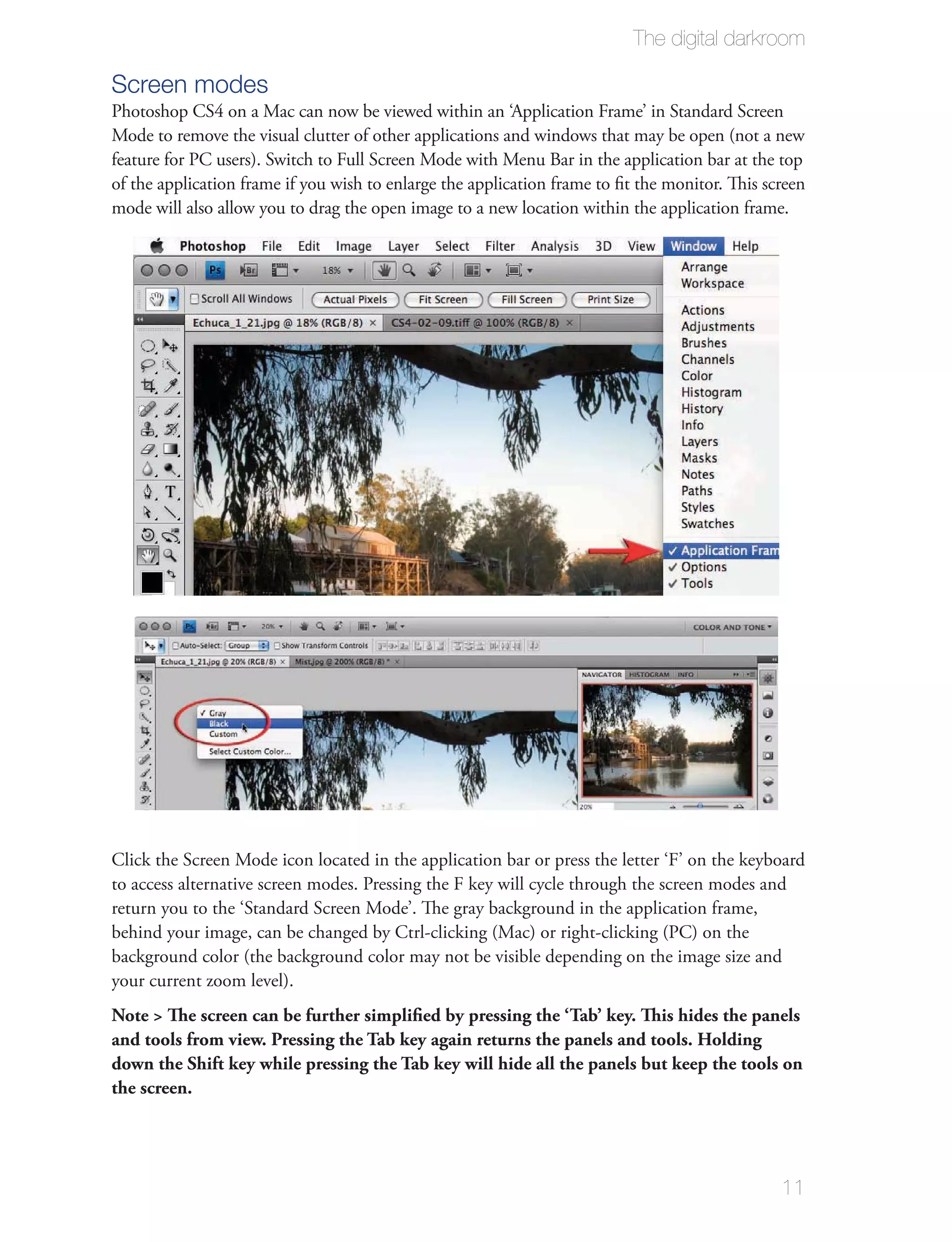 The digital darkroom

Screen modes
Photoshop CS4 on a Mac can now be viewed within an ‘Application Frame’ in Standard Screen
Mode to remove the visual clutter of other applications and windows that may be open (not a new
feature for PC users). Switch to Full Screen Mode with Menu Bar in the application bar at the top
of the application frame if you wish to enlarge the application frame to ﬁt the monitor. This screen
mode will also allow you to drag the open image to a new location within the application frame.




Click the Screen Mode icon located in the application bar or press the letter ‘F’ on the keyboard
to access alternative screen modes. Pressing the F key will cycle through the screen modes and
return you to the ‘Standard Screen Mode’. The gray background in the application frame,
behind your image, can be changed by Ctrl-clicking (Mac) or right-clicking (PC) on the
background color (the background color may not be visible depending on the image size and
your current zoom level).
Note > The screen can be further simpliﬁed by pressing the ‘Tab’ key. This hides the panels
and tools from view. Pressing the Tab key again returns the panels and tools. Holding
down the Shift key while pressing the Tab key will hide all the panels but keep the tools on
the screen.




                                                                                                11
 