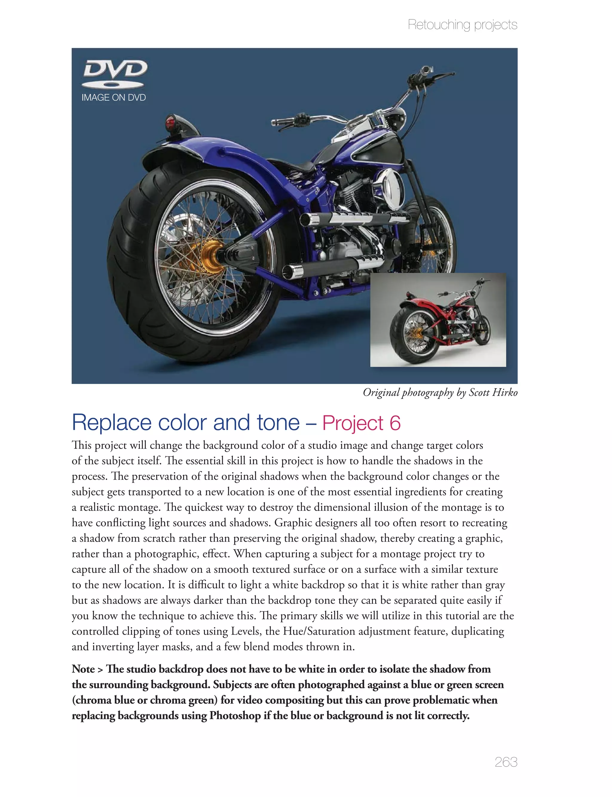 Retouching projects




  IMAGE ON DVD




                                                                 Original photography by Scott Hirko

Replace color and tone – Project 6
This project will change the background color of a studio image and change target colors
of the subject itself. The essential skill in this project is how to handle the shadows in the
process. The preservation of the original shadows when the background color changes or the
subject gets transported to a new location is one of the most essential ingredients for creating
a realistic montage. The quickest way to destroy the dimensional illusion of the montage is to
have conﬂicting light sources and shadows. Graphic designers all too often resort to recreating
a shadow from scratch rather than preserving the original shadow, thereby creating a graphic,
rather than a photographic, eﬀect. When capturing a subject for a montage project try to
capture all of the shadow on a smooth textured surface or on a surface with a similar texture
to the new location. It is diﬃcult to light a white backdrop so that it is white rather than gray
but as shadows are always darker than the backdrop tone they can be separated quite easily if
you know the technique to achieve this. The primary skills we will utilize in this tutorial are the
controlled clipping of tones using Levels, the Hue/Saturation adjustment feature, duplicating
and inverting layer masks, and a few blend modes thrown in.
Note > The studio backdrop does not have to be white in order to isolate the shadow from
the surrounding background. Subjects are often photographed against a blue or green screen
(chroma blue or chroma green) for video compositing but this can prove problematic when
replacing backgrounds using Photoshop if the blue or background is not lit correctly.


                                                                                              263
 