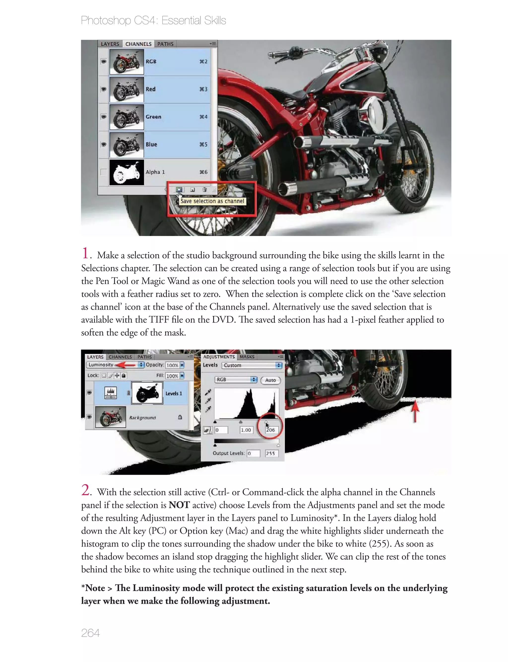 Photoshop CS4: Essential Skills




1. Make a selection of the studio background surrounding the bike using the skills learnt in the
Selections chapter. The selection can be created using a range of selection tools but if you are using
the Pen Tool or Magic Wand as one of the selection tools you will need to use the other selection
tools with a feather radius set to zero. When the selection is complete click on the ‘Save selection
as channel’ icon at the base of the Channels panel. Alternatively use the saved selection that is
available with the TIFF ﬁle on the DVD. The saved selection has had a 1-pixel feather applied to
soften the edge of the mask.




2. With the selection still active (Ctrl- or Command-click the alpha channel in the Channels
panel if the selection is NOT active) choose Levels from the Adjustments panel and set the mode
of the resulting Adjustment layer in the Layers panel to Luminosity*. In the Layers dialog hold
down the Alt key (PC) or Option key (Mac) and drag the white highlights slider underneath the
histogram to clip the tones surrounding the shadow under the bike to white (255). As soon as
the shadow becomes an island stop dragging the highlight slider. We can clip the rest of the tones
behind the bike to white using the technique outlined in the next step.
*Note > The Luminosity mode will protect the existing saturation levels on the underlying
layer when we make the following adjustment.


264
 