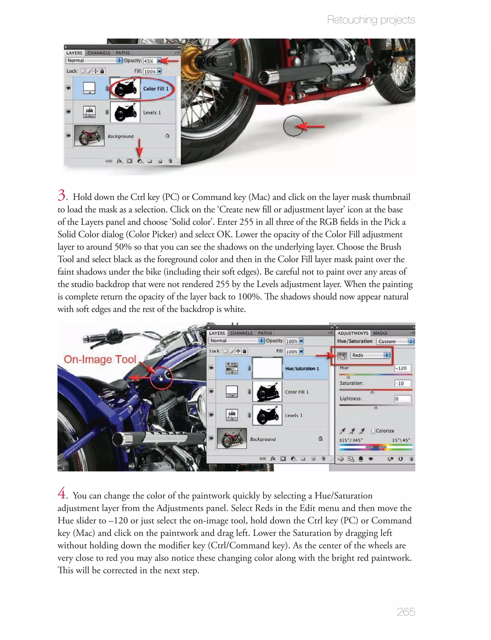 Retouching projects




3. Hold down the Ctrl key (PC) or Command key (Mac) and click on the layer mask thumbnail
to load the mask as a selection. Click on the ‘Create new ﬁll or adjustment layer’ icon at the base
of the Layers panel and choose ‘Solid color’. Enter 255 in all three of the RGB ﬁelds in the Pick a
Solid Color dialog (Color Picker) and select OK. Lower the opacity of the Color Fill adjustment
layer to around 50% so that you can see the shadows on the underlying layer. Choose the Brush
Tool and select black as the foreground color and then in the Color Fill layer mask paint over the
faint shadows under the bike (including their soft edges). Be careful not to paint over any areas of
the studio backdrop that were not rendered 255 by the Levels adjustment layer. When the painting
is complete return the opacity of the layer back to 100%. The shadows should now appear natural
with soft edges and the rest of the backdrop is white.




4. You can change the color of the paintwork quickly by selecting a Hue/Saturation
adjustment layer from the Adjustments panel. Select Reds in the Edit menu and then move the
Hue slider to –120 or just select the on-image tool, hold down the Ctrl key (PC) or Command
key (Mac) and click on the paintwork and drag left. Lower the Saturation by dragging left
without holding down the modiﬁer key (Ctrl/Command key). As the center of the wheels are
very close to red you may also notice these changing color along with the bright red paintwork.
This will be corrected in the next step.



                                                                                               265
 