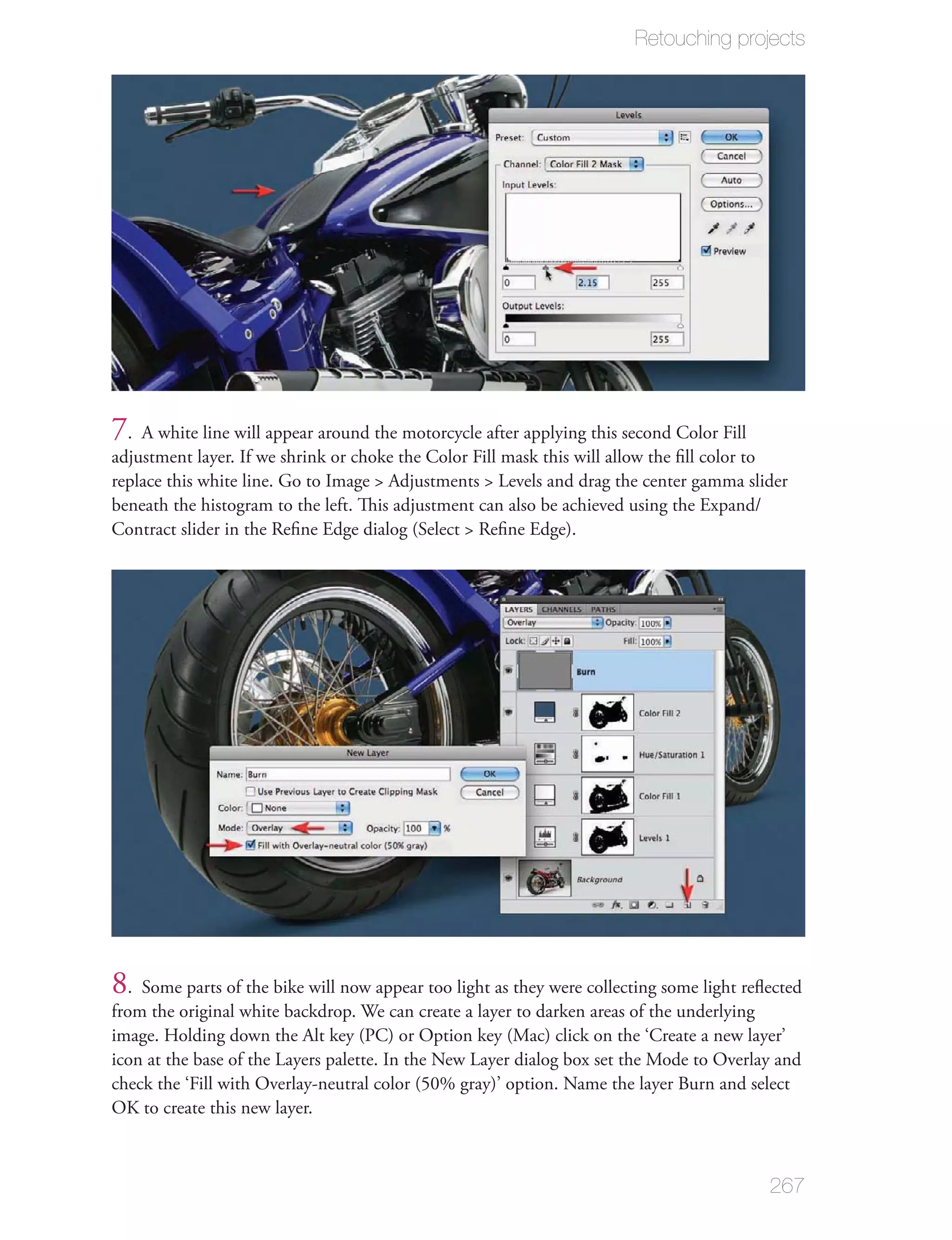 Retouching projects




7. A white line will appear around the motorcycle after applying this second Color Fill
adjustment layer. If we shrink or choke the Color Fill mask this will allow the ﬁll color to
replace this white line. Go to Image > Adjustments > Levels and drag the center gamma slider
beneath the histogram to the left. This adjustment can also be achieved using the Expand/
Contract slider in the Reﬁne Edge dialog (Select > Reﬁne Edge).




8. Some parts of the bike will now appear too light as they were collecting some light reﬂected
from the original white backdrop. We can create a layer to darken areas of the underlying
image. Holding down the Alt key (PC) or Option key (Mac) click on the ‘Create a new layer’
icon at the base of the Layers palette. In the New Layer dialog box set the Mode to Overlay and
check the ‘Fill with Overlay-neutral color (50% gray)’ option. Name the layer Burn and select
OK to create this new layer.



                                                                                          267
 