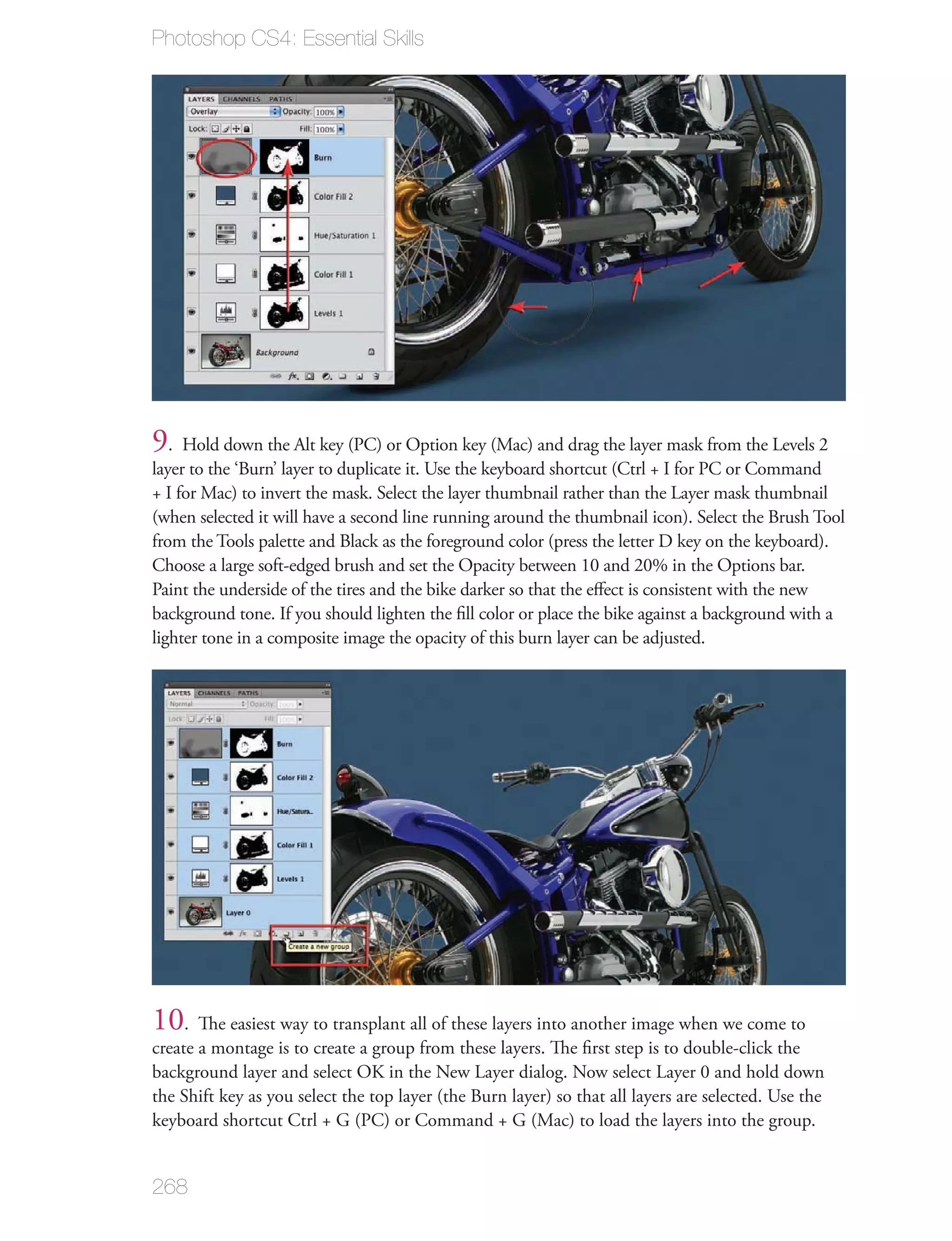 Photoshop CS4: Essential Skills




9. Hold down the Alt key (PC) or Option key (Mac) and drag the layer mask from the Levels 2
layer to the ‘Burn’ layer to duplicate it. Use the keyboard shortcut (Ctrl + I for PC or Command
+ I for Mac) to invert the mask. Select the layer thumbnail rather than the Layer mask thumbnail
(when selected it will have a second line running around the thumbnail icon). Select the Brush Tool
from the Tools palette and Black as the foreground color (press the letter D key on the keyboard).
Choose a large soft-edged brush and set the Opacity between 10 and 20% in the Options bar.
Paint the underside of the tires and the bike darker so that the eﬀect is consistent with the new
background tone. If you should lighten the ﬁll color or place the bike against a background with a
lighter tone in a composite image the opacity of this burn layer can be adjusted.




10. The easiest way to transplant all of these layers into another image when we come to
create a montage is to create a group from these layers. The ﬁrst step is to double-click the
background layer and select OK in the New Layer dialog. Now select Layer 0 and hold down
the Shift key as you select the top layer (the Burn layer) so that all layers are selected. Use the
keyboard shortcut Ctrl + G (PC) or Command + G (Mac) to load the layers into the group.


268
 