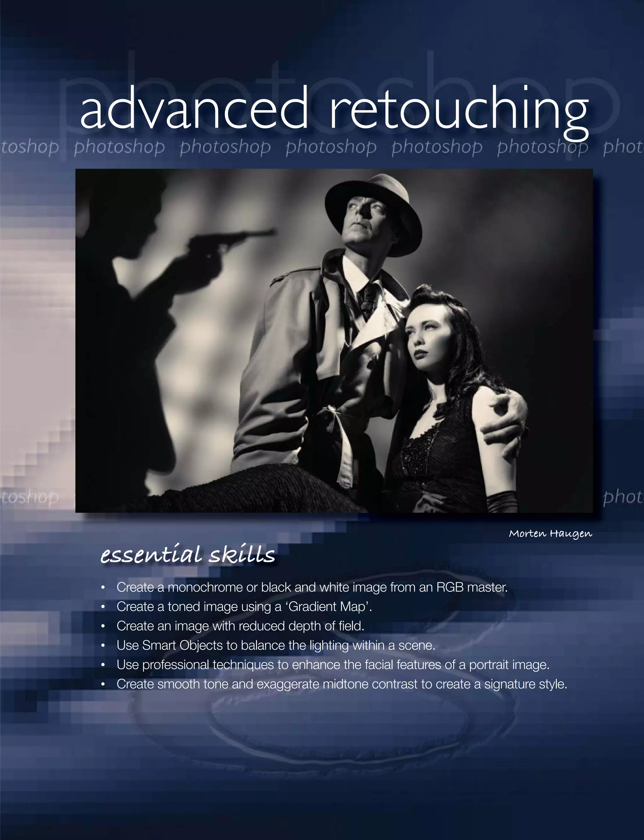 advanced retouching




                                                                     Morten Haugen

essential skills
 Create a monochrome or black and white image from an RGB master.
 Create a toned image using a ‘Gradient Map’.
 Create an image with reduced depth of ﬁeld.
 Use Smart Objects to balance the lighting within a scene.
 Use professional techniques to enhance the facial features of a portrait image.
 Create smooth tone and exaggerate midtone contrast to create a signature style.
 