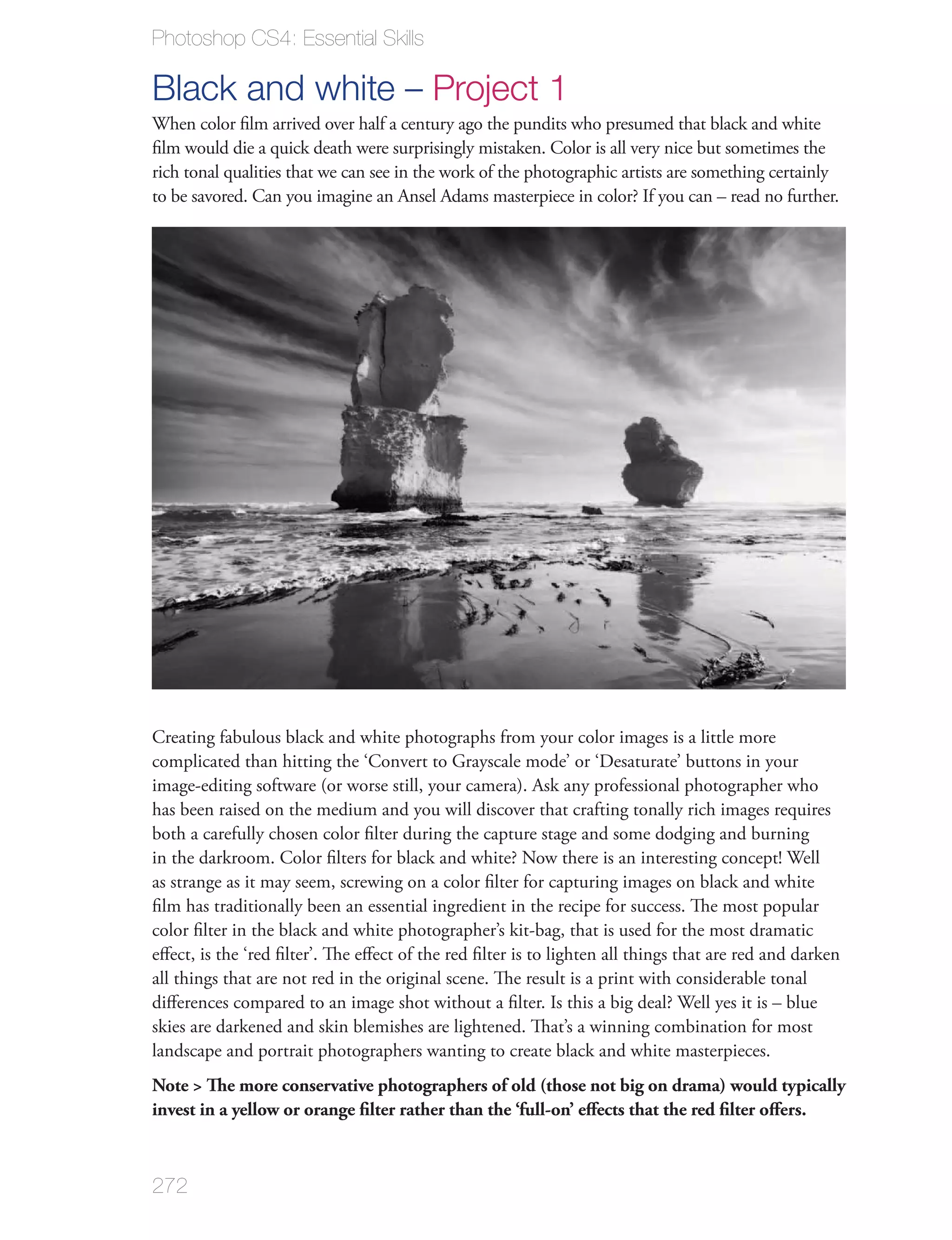 Photoshop CS4: Essential Skills

Black and white – Project 1
When color ﬁlm arrived over half a century ago the pundits who presumed that black and white
ﬁlm would die a quick death were surprisingly mistaken. Color is all very nice but sometimes the
rich tonal qualities that we can see in the work of the photographic artists are something certainly
to be savored. Can you imagine an Ansel Adams masterpiece in color? If you can – read no further.




Creating fabulous black and white photographs from your color images is a little more
complicated than hitting the ‘Convert to Grayscale mode’ or ‘Desaturate’ buttons in your
image-editing software (or worse still, your camera). Ask any professional photographer who
has been raised on the medium and you will discover that crafting tonally rich images requires
both a carefully chosen color ﬁlter during the capture stage and some dodging and burning
in the darkroom. Color ﬁlters for black and white? Now there is an interesting concept! Well
as strange as it may seem, screwing on a color ﬁlter for capturing images on black and white
ﬁlm has traditionally been an essential ingredient in the recipe for success. The most popular
color ﬁlter in the black and white photographer’s kit-bag, that is used for the most dramatic
eﬀect, is the ‘red ﬁlter’. The eﬀect of the red ﬁlter is to lighten all things that are red and darken
all things that are not red in the original scene. The result is a print with considerable tonal
diﬀerences compared to an image shot without a ﬁlter. Is this a big deal? Well yes it is – blue
skies are darkened and skin blemishes are lightened. That’s a winning combination for most
landscape and portrait photographers wanting to create black and white masterpieces.
Note > The more conservative photographers of old (those not big on drama) would typically
invest in a yellow or orange ﬁlter rather than the ‘full-on’ eﬀects that the red ﬁlter oﬀers.



272
 