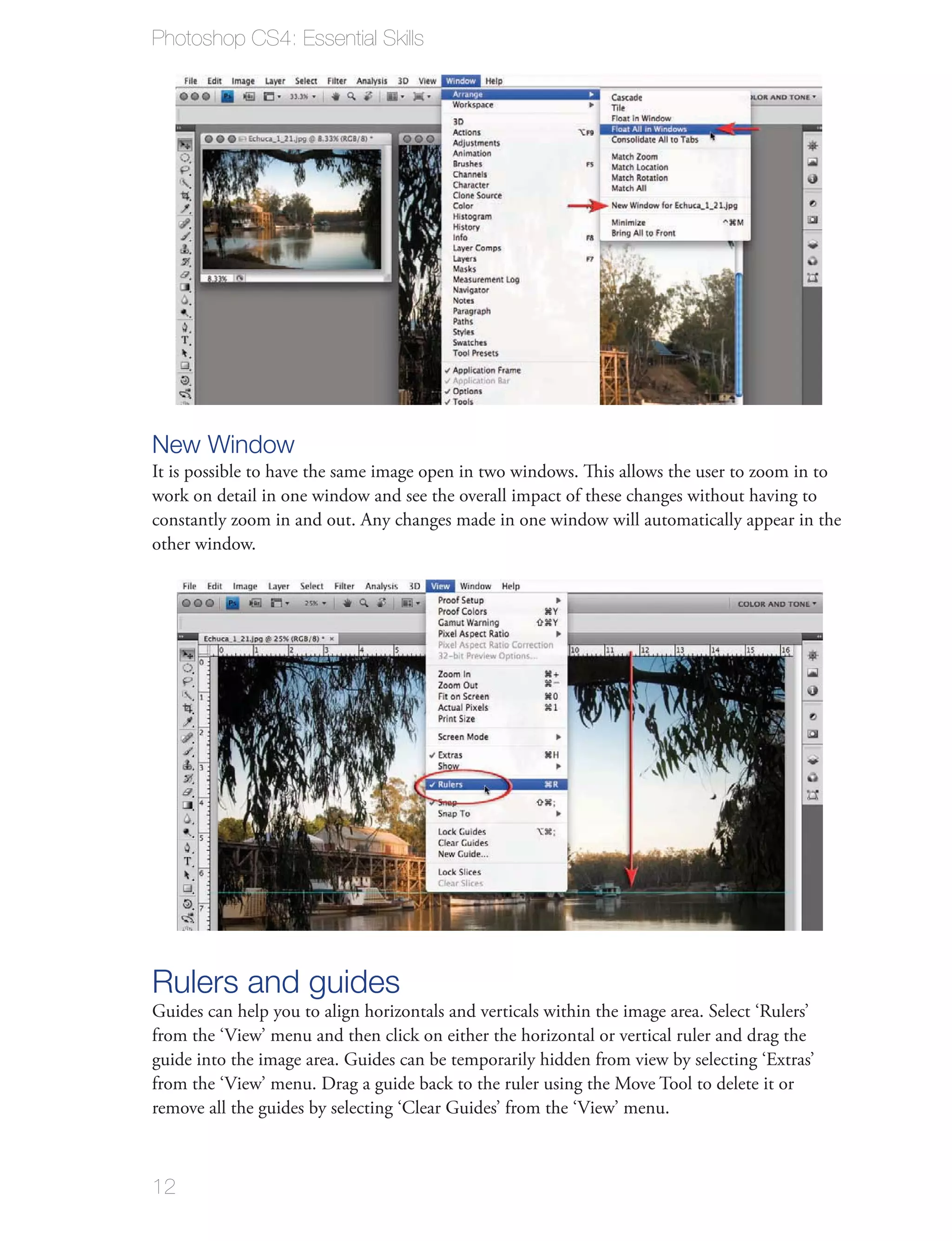 Photoshop CS4: Essential Skills




New Window
It is possible to have the same image open in two windows. This allows the user to zoom in to
work on detail in one window and see the overall impact of these changes without having to
constantly zoom in and out. Any changes made in one window will automatically appear in the
other window.




Rulers and guides
Guides can help you to align horizontals and verticals within the image area. Select ‘Rulers’
from the ‘View’ menu and then click on either the horizontal or vertical ruler and drag the
guide into the image area. Guides can be temporarily hidden from view by selecting ‘Extras’
from the ‘View’ menu. Drag a guide back to the ruler using the Move Tool to delete it or
remove all the guides by selecting ‘Clear Guides’ from the ‘View’ menu.



12
 